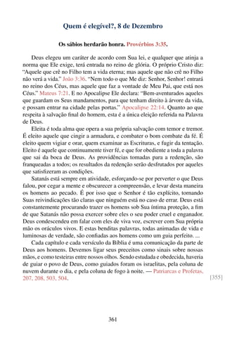 Quem é elegível?, 8 de Dezembro

                Os sábios herdarão honra. Provérbios 3:35.

    Deus elegeu um caráter de acordo com Sua lei, e qualquer que atinja a
norma que Ele exige, terá entrada no reino de glória. O próprio Cristo diz:
“Aquele que crê no Filho tem a vida eterna; mas aquele que não crê no Filho
não verá a vida.” João 3:36. “Nem todo o que Me diz: Senhor, Senhor! entrará
no reino dos Céus, mas aquele que faz a vontade de Meu Pai, que está nos
Céus.” Mateus 7:21. E no Apocalipse Ele declara: “Bem-aventurados aqueles
que guardam os Seus mandamentos, para que tenham direito à árvore da vida,
e possam entrar na cidade pelas portas.” Apocalipse 22:14. Quanto ao que
respeita à salvação ﬁnal do homem, esta é a única eleição referida na Palavra
de Deus.
    Eleita é toda alma que opera a sua própria salvação com temor e tremor.
É eleito aquele que cingir a armadura, e combater o bom combate da fé. É
eleito quem vigiar e orar, quem examinar as Escrituras, e fugir da tentação.
Eleito é aquele que continuamente tiver fé, e que for obediente a toda a palavra
que sai da boca de Deus. As providências tomadas para a redenção, são
franqueadas a todos; os resultados da redenção serão desfrutados por aqueles
que satisﬁzeram as condições.
    Satanás está sempre em atividade, esforçando-se por perverter o que Deus
falou, por cegar a mente e obscurecer a compreensão, e levar desta maneira
os homens ao pecado. É por isso que o Senhor é tão explícito, tornando
Suas reivindicações tão claras que ninguém está no caso de errar. Deus está
constantemente procurando trazer os homens sob Sua íntima proteção, a ﬁm
de que Satanás não possa exercer sobre eles o seu poder cruel e enganador.
Deus condescendeu em falar com eles de viva voz, escrever com Sua própria
mão os oráculos vivos. E estas benditas palavras, todas animadas de vida e
luminosas de verdade, são conﬁadas aos homens como um guia perfeito. ...
    Cada capítulo e cada versículo da Bíblia é uma comunicação da parte de
Deus aos homens. Devemos ligar seus preceitos como sinais sobre nossas
mãos, e como testeiras entre nossos olhos. Sendo estudada e obedecida, haveria
de guiar o povo de Deus, como guiados foram os israelitas, pela coluna de
nuvem durante o dia, e pela coluna de fogo à noite. — Patriarcas e Profetas,
207, 208, 503, 504.                                                                [355]




                                      361
 
