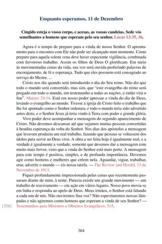 Enquanto esperamos, 11 de Dezembro

          Cingido esteja o vosso corpo, e acesas, as vossas candeias. Sede vós
         semelhantes a homens que esperam pelo seu senhor. Lucas 12:35, 36.

            Agora é o tempo de preparo para a vinda de nosso Senhor. O apronta-
        mento para o encontro com Ele não pode ser alcançado num momento. Como
        preparo para aquela solene cena deve haver expectante vigilância, combinada
        com fervoroso trabalho. Assim os ﬁlhos de Deus O gloriﬁcam. Em meio
        às movimentadas cenas da vida, sua voz será ouvida proferindo palavras de
        encorajamento, de fé e esperança. Tudo que eles possuem está consagrado ao
        serviço do Mestre. ...
            Cristo nos diz quando será introduzido o dia do Seu reino. Não diz que
        todo o mundo será convertido, mas sim, que “este evangelho do reino será
        pregado em todo o mundo, em testemunho a todas as nações, e então virá o
        ﬁm”. Mateus 24:14. Está em nosso poder apressar a vinda do dia de Deus,
        levando o evangelho ao mundo. Tivesse a igreja de Cristo feito o trabalho que
        lhe foi apontado como o Senhor ordenara, e todo o mundo teria sido advertido
        antes disto, e o Senhor Jesus já teria vindo à Terra com poder e grande glória.
            Vivo poder deve acompanhar a mensagem do segundo aparecimento de
        Cristo. Não devemos descansar até que vejamos muitas pessoas convertidas
        à bendita esperança da volta do Senhor. Nos dias dos apóstolos a mensagem
        que levavam produzia um real trabalho, fazendo que pessoas se voltassem dos
        ídolos para servir ao Deus vivo. A obra a ser feita hoje é igualmente real, e a
        verdade é igualmente a verdade; somente que devemos dar a mensagem com
        muito mais fervor, visto que a vinda do Senhor está mais perto. A mensagem
        para este tempo é positiva, simples, e de profunda importância. Devemos
        agir como homens e mulheres que crêem nela. Aguardar, vigiar, trabalhar,
        orar, advertir o mundo — eis nossa tarefa. — The Review and Herald, 13 de
        Novembro de 1913.
            Fiquei profundamente impressionada pelas cenas que recentemente pas-
        saram diante de mim, à noite. Parecia existir um grande movimento — um
        trabalho de reavivamento — em ação em vários lugares. Nosso povo movia-se
        em linha e respondia ao apelo de Deus. Meus irmãos, o Senhor está falando
        a cada um de nós. Não ouviremos Sua voz? Não espevitaremos nossas lâm-
        padas e não agiremos como homens que esperam a vinda de seu Senhor? —
[358]   Testemunhos para Ministros e Obreiros Evangélicos, 515.




                                             364
 