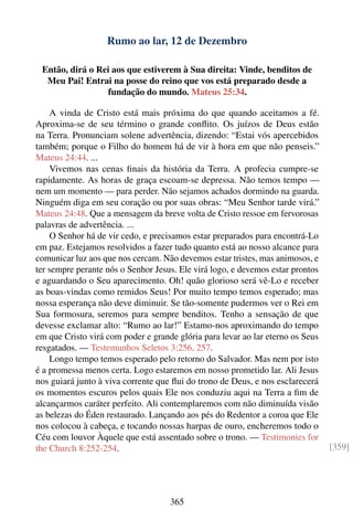 Rumo ao lar, 12 de Dezembro

 Então, dirá o Rei aos que estiverem à Sua direita: Vinde, benditos de
  Meu Pai! Entrai na posse do reino que vos está preparado desde a
                 fundação do mundo. Mateus 25:34.

    A vinda de Cristo está mais próxima do que quando aceitamos a fé.
Aproxima-se de seu término o grande conﬂito. Os juízos de Deus estão
na Terra. Pronunciam solene advertência, dizendo: “Estai vós apercebidos
também; porque o Filho do homem há de vir à hora em que não penseis.”
Mateus 24:44. ...
    Vivemos nas cenas ﬁnais da história da Terra. A profecia cumpre-se
rapidamente. As horas de graça escoam-se depressa. Não temos tempo —
nem um momento — para perder. Não sejamos achados dormindo na guarda.
Ninguém diga em seu coração ou por suas obras: “Meu Senhor tarde virá.”
Mateus 24:48. Que a mensagem da breve volta de Cristo ressoe em fervorosas
palavras de advertência. ...
    O Senhor há de vir cedo, e precisamos estar preparados para encontrá-Lo
em paz. Estejamos resolvidos a fazer tudo quanto está ao nosso alcance para
comunicar luz aos que nos cercam. Não devemos estar tristes, mas animosos, e
ter sempre perante nós o Senhor Jesus. Ele virá logo, e devemos estar prontos
e aguardando o Seu aparecimento. Oh! quão glorioso será vê-Lo e receber
as boas-vindas como remidos Seus! Por muito tempo temos esperado; mas
nossa esperança não deve diminuir. Se tão-somente pudermos ver o Rei em
Sua formosura, seremos para sempre benditos. Tenho a sensação de que
devesse exclamar alto: “Rumo ao lar!” Estamo-nos aproximando do tempo
em que Cristo virá com poder e grande glória para levar ao lar eterno os Seus
resgatados. — Testemunhos Seletos 3:256, 257.
    Longo tempo temos esperado pelo retorno do Salvador. Mas nem por isto
é a promessa menos certa. Logo estaremos em nosso prometido lar. Ali Jesus
nos guiará junto à viva corrente que ﬂui do trono de Deus, e nos esclarecerá
os momentos escuros pelos quais Ele nos conduziu aqui na Terra a ﬁm de
alcançarmos caráter perfeito. Ali contemplaremos com não diminuída visão
as belezas do Éden restaurado. Lançando aos pés do Redentor a coroa que Ele
nos colocou à cabeça, e tocando nossas harpas de ouro, encheremos todo o
Céu com louvor Àquele que está assentado sobre o trono. — Testimonies for
the Church 8:252-254.                                                           [359]




                                    365
 