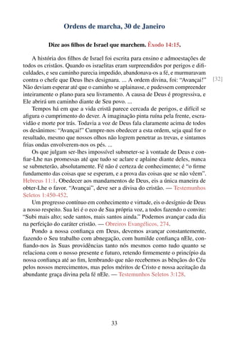 Ordens de marcha, 30 de Janeiro

           Dize aos ﬁlhos de Israel que marchem. Êxodo 14:15.

    A história dos ﬁlhos de Israel foi escrita para ensino e admoestações de
todos os cristãos. Quando os israelitas eram surpreendidos por perigos e diﬁ-
culdades, e seu caminho parecia impedido, abandonava-os a fé, e murmuravam
contra o chefe que Deus lhes designara. ... A ordem divina, foi: “Avançai!”        [32]
Não deviam esperar até que o caminho se aplainasse, e pudessem compreender
inteiramente o plano para seu livramento. A causa de Deus é progressiva, e
Ele abrirá um caminho diante de Seu povo. ...
    Tempos há em que a vida cristã parece cercada de perigos, e difícil se
aﬁgura o cumprimento do dever. A imaginação pinta ruína pela frente, escra-
vidão e morte por trás. Todavia a voz de Deus fala claramente acima de todos
os desânimos: “Avançai!” Cumpre-nos obedecer a esta ordem, seja qual for o
resultado, mesmo que nossos olhos não logrem penetrar as trevas, e sintamos
frias ondas envolverem-nos os pés. ...
    Os que julgam ser-lhes impossível submeter-se à vontade de Deus e con-
ﬁar-Lhe nas promessas até que tudo se aclare e aplaine diante deles, nunca
se submeterão, absolutamente. Fé não é certeza de conhecimento; é “o ﬁrme
fundamento das coisas que se esperam, e a prova das coisas que se não vêem”.
Hebreus 11:1. Obedecer aos mandamentos de Deus, eis a única maneira de
obter-Lhe o favor. “Avançai”, deve ser a divisa do cristão. — Testemunhos
Seletos 1:450-452.
    Um progresso contínuo em conhecimento e virtude, eis o desígnio de Deus
a nosso respeito. Sua lei é o eco de Sua própria voz, a todos fazendo o convite:
“Subi mais alto; sede santos, mais santos ainda.” Podemos avançar cada dia
na perfeição do caráter cristão. — Obreiros Evangélicos, 274.
    Pondo a nossa conﬁança em Deus, devemos avançar constantemente,
fazendo o Seu trabalho com abnegação, com humilde conﬁança nEle, con-
ﬁando-nos às Suas providências tanto nós mesmos como tudo quanto se
relaciona com o nosso presente e futuro, retendo ﬁrmemente o princípio da
nossa conﬁança até ao ﬁm, lembrando que não recebemos as bênçãos do Céu
pelos nossos merecimentos, mas pelos méritos de Cristo e nossa aceitação da
abundante graça divina pela fé nEle. — Testemunhos Seletos 3:128.




                                      33
 