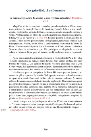 Que galardão!, 13 de Dezembro

        Se permanecer a obra de alguém ... esse receberá galardão. 1 Coríntios
                                      3:14.

             Magníﬁca será a recompensa concedida quando os obreiros ﬁéis se reuni-
        rem em torno do trono de Deus e do Cordeiro. Quando João, em seu estado
        mortal, contemplou a glória de Deus, caiu como morto: não pôde suportar a
        visão. Porém quando os ﬁlhos de Deus houverem sido revestidos de imorta-
        lidade, vê-Lo-ão “como é”. 1 João 3:2. Estarão perante o trono, aceitos no
        Amado. Todos os seus pecados terão sido apagados, removidas todas as suas
        transgressões. Podem, então, olhar o deslumbrante resplendor do trono de
        Deus. Foram co-participantes dos sofrimentos de Cristo, foram coobreiros
        Seus no plano da redenção, e com Ele participam da alegria de ver almas
        salvas no reino de Deus, para ali louvarem a Deus durante toda a eternidade.
        ...
             Nesse dia os remidos resplandecerão com o resplendor do Pai e do Filho.
        Tocando suas harpas de ouro, os anjos darão as boas-vindas ao Rei e aos Seus
        troféus de vitória. ... Um cântico de triunfo ressoará, enchendo todo o Céu.
        Cristo venceu. Ele penetra nas cortes celestes, acompanhado de Seus remidos,
        testemunhas de que a Sua missão de sofrimento e sacrifício não foi em vão. ...
             Há ali casas para os peregrinos da Terra. Há vestes para os justos, com
        coroas de glória e palmas de vitória. Tudo quanto nos tem confundido acerca
        das providências de Deus será esclarecido no mundo vindouro. As coisas
        difíceis de serem compreendidas terão então explicação. Os mistérios da graça
        nos serão desvendados. Naquilo em que a nossa mente ﬁnita só via confusão e
        promessas desfeitas, veremos a mais perfeita e bela harmonia. Saberemos que
        o amor inﬁnito dispôs as experiências que nos pareciam as mais difíceis. Ao
        reconhecermos o terno cuidado dAquele que faz todas as coisas contribuírem
        para o nosso bem, regozijar-nos-emos com júbilo inexprimível e repleto de
        glória. — Testemunhos Seletos 3:432, 433.
             Insisto em que vos prepareis para a vinda de Cristo nas nuvens do céu.
        ... Preparai-vos para o juízo, para que, ao vir Cristo, para Se fazer admirável
        em todos os que crêem, vós estejais entre os que O encontrarão em paz. —
[360]   Testemunhos Seletos 3:432.




                                             366
 