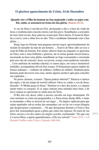 O glorioso aparecimento de Cristo, 14 de Dezembro

Quando vier o Filho do homem na Sua majestade e todos os anjos com
   Ele, então, se assentará no trono da Sua glória. Mateus 25:31.

     A voz de Deus é ouvida no Céu, declarando o dia e a hora da vinda de
Jesus e estabelecendo concerto eterno com Seu povo. Semelhantes a estrondos
do mais forte trovão, Suas palavras ecoam pela Terra inteira. O Israel de Deus
ﬁca a ouvir, com o olhar ﬁxo no alto. Têm o semblante iluminado com a Sua
glória. ...
     Surge logo no Oriente uma pequena nuvem negra, aproximadamente da
metade do tamanho da mão de um homem. ... O povo de Deus sabe ser esse o
sinal do Filho do homem. Em solene silêncio ﬁtam-na enquanto se aproxima
da Terra, mais e mais brilhante e gloriosa, até se tornar grande nuvem branca,
mostrando na base uma glória semelhante ao fogo consumidor e encimada
pelo arco-íris do concerto. Jesus, na nuvem, avança como poderoso vencedor.
... Com antífonas de melodia celestial, os santos anjos, em vasta e inumerável
multidão, acompanham-nO em Seu avanço. O ﬁrmamento parece repleto de
formas radiantes — milhares de milhares, milhões de milhões. Nenhuma pena
humana pode descrever esta cena, mente alguma mortal é apta para conceber
seu esplendor. ...
     Os justos clamam, a tremer: “Quem poderá subsistir?” Silencia o cântico
dos anjos, e há um tempo de terrível silêncio. Ouve-se, então, a voz de Jesus,
dizendo: “A Minha graça te basta.” Ilumina-se a face dos justos, e a alegria
enche todos os corações. E os anjos entoam uma melodia mais forte, e de
novo cantam ao aproximar-se ainda mais da Terra.
     O Rei dos reis desce sobre a nuvem, envolto em fogo chamejante. Os
céus enrolam-se como um pergaminho, e a Terra treme diante dEle, e todas
as montanhas e ilhas se movem de seu lugar. ... Os ímpios suplicam para que
sejam sepultados sob as rochas das montanhas, em vez de ver o rosto dAquele
que desprezaram e rejeitaram. ... Os que desejariam destruir a Cristo e Seu
povo ﬁel, testemunham agora a glória que sobre eles repousa. No meio de seu
terror, ouvem a voz dos santos em alegres acordes, exclamando: “Eis que este     [361]
é o nosso Deus, a quem aguardávamos, e Ele nos salvará.” Isaías 25:9. — O
Grande Conﬂito entre Cristo e Satanás, 640-644.




                                    367
 