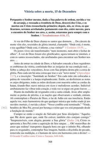 Vitória sobre a morte, 15 de Dezembro

        Porquanto o Senhor mesmo, dada a Sua palavra de ordem, ouvida a voz
           do arcanjo, e ressoada a trombeta de Deus, descerá dos Céus, e os
         mortos em Cristo ressuscitarão primeiro; depois, nós, os vivos, os que
        ﬁcarmos, seremos arrebatados juntamente com eles, entre nuvens, para
         o encontro do Senhor nos ares, e, assim, estaremos para sempre com o
                           Senhor. 1 Tessalonicenses 4:16, 17.

            A voz do Filho de Deus chama os santos que dormem. ... Do cárcere da
        morte vêm eles, revestidos de glória imortal, clamando: “Onde está, ó morte,
        o teu aguilhão? Onde está, ó inferno, a tua vitória?” 1 Coríntios 15:55. ...
            Os justos vivos são transformados “num momento, num abrir e fechar de
        olhos”. À voz de Deus foram eles gloriﬁcados; agora tornam-se imortais, e
        com os santos ressuscitados, são arrebatados para encontrar seu Senhor nos
        ares. ...
            Antes de entrar na cidade de Deus, o Salvador concede a Seus seguidores
        os emblemas da vitória, conferindo-lhes as insígnias de sua condição real. ...
        Sobre a cabeça dos vencedores, Jesus com Sua própria destra põe a coroa de
        glória. Para cada um há uma coroa que traz o seu “novo nome” (Apocalipse
        2:17), e a inscrição: “Santidade ao Senhor.” Em cada mão são colocadas a
        palma do vencedor e a harpa resplandecente. Então, ao desferirem as notas
        os anjos dirigentes, todas as mãos deslizam com maestria sobre as cordas da
        harpa, tirando-lhes suave música em ricos e melodiosos acordes. Indizível
        arrebatamento faz vibrar todo coração, e toda voz se ergue em grato louvor. ....
            Diante da multidão de resgatados está a santa cidade. Jesus abre ampla-
        mente as portas de pérolas, e as nações que observaram a verdade, entram.
        Ali contemplam o Paraíso de Deus, o lar de Adão em sua inocência. Então
        aquela voz, mais harmoniosa do que qualquer música que tenha soado já aos
        ouvidos mortais, é ouvida a dizer: “Vosso conﬂito está terminado.” “Vinde,
[362]   benditos de Meu Pai, possuí por herança o reino que vos está preparado desde
        a fundação do mundo.”
            Cumpre-se então a oração do Salvador por Seus discípulos: “Aqueles
        que Me deste quero que, onde Eu estiver, também eles estejam comigo.”
        “Irrepreensíveis, com alegria, perante a Sua glória” (Judas 24), Cristo os
        apresenta a Seu Pai como a aquisição de Seu sangue. ... Oh! maravilhas do
        amor que redime! transportes daquela hora em que o inﬁnito Pai, olhando
        para os resgatados, contemplar Sua imagem, banida a discórdia do pecado,
        removida sua maldição, e o humano de novo em harmonia com o divino! —
        O Grande Conﬂito entre Cristo e Satanás, 644-646.

                                              368
 