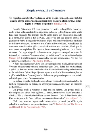 Alegria eterna, 16 de Dezembro

Os resgatados do Senhor voltarão e virão a Sião com cânticos de júbilo;
alegria eterna coroará a sua cabeça; gozo e alegria alcançarão, e deles
               fugirá a tristeza e o gemido. Isaías 35:10.

    Quando Cristo veio à Terra a primeira vez, veio em humildade e obscuri-
dade, e Sua vida aqui foi de sofrimento e pobreza. ... Em Sua segunda vinda
tudo será mudado. Os homens não O verão como um prisioneiro rodeado
pela turba, mas como o Rei do Céu. Cristo virá em Sua própria glória, na
glória de Seu Pai e na glória dos santos anjos. Milhões de milhões e milhares
de milhares de anjos, os belos e triunfantes ﬁlhos de Deus, possuidores de
excelente amabilidade e glória, escoltá-Lo-ão em seu caminho. Em lugar de
uma coroa de espinhos, Ele ostentará uma coroa de glória — coroa dentro
de coroa. Em lugar daquele velho manto de púrpura, envergará as vestes de
inexcedível brancura, “como nenhum lavandeiro na Terra as poderia alvejar.
Marcos 9:3. E em Seu manto e na coxa Ele traz um nome escrito: “rei dos reis
e Senhor dos senhores.” Apocalipse 19:16. ...
    A Seus ﬁéis seguidores Cristo tem sido companheiro diário, amigo familiar.
Viveram em constante e íntima comunhão com Deus. Sobre eles resplandeceu
a glória do Senhor. Neles se reﬂetiu a luz do conhecimento da glória de Deus
na face de Jesus Cristo. Regozijam-se agora nos raios brilhantes do resplendor
e glória do Rei em Sua majestade. Acham-se preparados para a comunhão
celestial; pois têm o Céu no coração.
    De cabeça erguida, brilhando sobre eles os resplandecentes raios do Sol da
Justiça, regozijando-se porque se aproxima sua redenção, saem ao encontro
do Esposo. ...                                                                   [363]
    Um pouco mais, e veremos o Rei em sua beleza. Um pouco mais, e
Ele limpará dos olhos toda lágrima. ... Então, inumeráveis vozes entoarão o
cântico: “Eis o tabernáculo de Deus com os homens. Deus habitará com eles.
Eles serão povos de Deus, e Deus mesmo estará com eles.” Apocalipse 21:3.
    “Pelo que, amados, aguardando estas coisas, procurai que dEle sejais
achados imaculados e irrepreensíveis em paz.” 2 Pedro 3:14. — The Review
and Herald, 13 de Novembro de 1913.




                                     369
 