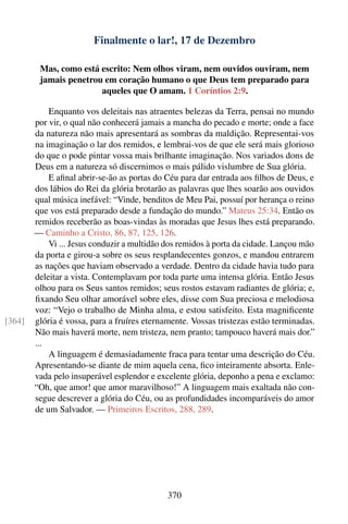 Finalmente o lar!, 17 de Dezembro

         Mas, como está escrito: Nem olhos viram, nem ouvidos ouviram, nem
         jamais penetrou em coração humano o que Deus tem preparado para
                        aqueles que O amam. 1 Coríntios 2:9.

            Enquanto vos deleitais nas atraentes belezas da Terra, pensai no mundo
        por vir, o qual não conhecerá jamais a mancha do pecado e morte; onde a face
        da natureza não mais apresentará as sombras da maldição. Representai-vos
        na imaginação o lar dos remidos, e lembrai-vos de que ele será mais glorioso
        do que o pode pintar vossa mais brilhante imaginação. Nos variados dons de
        Deus em a natureza só discernimos o mais pálido vislumbre de Sua glória.
            E aﬁnal abrir-se-ão as portas do Céu para dar entrada aos ﬁlhos de Deus, e
        dos lábios do Rei da glória brotarão as palavras que lhes soarão aos ouvidos
        qual música inefável: “Vinde, benditos de Meu Pai, possuí por herança o reino
        que vos está preparado desde a fundação do mundo.” Mateus 25:34. Então os
        remidos receberão as boas-vindas às moradas que Jesus lhes está preparando.
        — Caminho a Cristo, 86, 87, 125, 126.
            Vi ... Jesus conduzir a multidão dos remidos à porta da cidade. Lançou mão
        da porta e girou-a sobre os seus resplandecentes gonzos, e mandou entrarem
        as nações que haviam observado a verdade. Dentro da cidade havia tudo para
        deleitar a vista. Contemplavam por toda parte uma intensa glória. Então Jesus
        olhou para os Seus santos remidos; seus rostos estavam radiantes de glória; e,
        ﬁxando Seu olhar amorável sobre eles, disse com Sua preciosa e melodiosa
        voz: “Vejo o trabalho de Minha alma, e estou satisfeito. Esta magniﬁcente
[364]   glória é vossa, para a fruíres eternamente. Vossas tristezas estão terminadas.
        Não mais haverá morte, nem tristeza, nem pranto; tampouco haverá mais dor.”
        ...
            A linguagem é demasiadamente fraca para tentar uma descrição do Céu.
        Apresentando-se diante de mim aquela cena, ﬁco inteiramente absorta. Enle-
        vada pelo insuperável esplendor e excelente glória, deponho a pena e exclamo:
        “Oh, que amor! que amor maravilhoso!” A linguagem mais exaltada não con-
        segue descrever a glória do Céu, ou as profundidades incomparáveis do amor
        de um Salvador. — Primeiros Escritos, 288, 289.




                                             370
 
