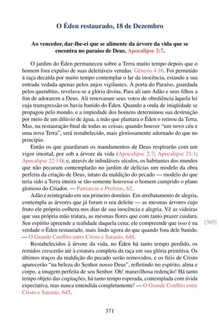 O Éden restaurado, 18 de Dezembro

    Ao vencedor, dar-lhe-ei que se alimente da árvore da vida que se
             encontra no paraíso de Deus. Apocalipse 2:7.

    O jardim do Éden permaneceu sobre a Terra muito tempo depois que o
homem fora expulso de suas deleitáveis veredas. Gênesis 4:16. Foi permitido
à raça decaída por muito tempo contemplar o lar da inocência, estando a sua
entrada vedada apenas pelos anjos vigilantes. À porta do Paraíso, guardada
pelos querubins, revelava-se a glória divina. Para ali iam Adão e seus ﬁlhos a
ﬁm de adorarem a Deus. Ali renovaram seus votos de obediência àquela lei
cuja transgressão os havia banido do Éden. Quando a onda de iniqüidade se
propagou pelo mundo, e a impiedade dos homens determinou sua destruição
por meio de um dilúvio de água, a mão que plantara o Éden o retirou da Terra.
Mas, na restauração ﬁnal de todas as coisas, quando houver “um novo céu e
uma nova Terra”, será restabelecido, mais gloriosamente adornado do que no
princípio.
    Então os que guardaram os mandamentos de Deus respirarão com um
vigor imortal, por sob a árvore da vida (Apocalipse 2:7; Apocalipse 21:1;
Apocalipse 22:14); e, através de inﬁndáveis séculos, os habitantes dos mundos
que não pecaram contemplarão no jardim de delícias um modelo da obra
perfeita da criação de Deus, intato da maldição do pecado — modelo do que
teria sido a Terra inteira se tão-somente houvesse o homem cumprido o plano
glorioso do Criador. — Patriarcas e Profetas, 62.
    Adão é reintegrado em seu primeiro domínio. Em arrebatamento de alegria,
contempla as árvores que já foram o seu deleite — as mesmas árvores cujo
fruto ele próprio colhera nos dias de sua inocência e alegria. Vê as videiras
que sua própria mão tratara, as mesmas ﬂores que com tanto prazer cuidara.
Seu espírito apreende a realidade daquela cena; ele compreende que isso é na     [365]
verdade o Éden restaurado, mais lindo agora do que quando fora dele banido.
— O Grande Conﬂito entre Cristo e Satanás, 648.
    Restabelecidos à árvore da vida, no Éden há tanto tempo perdido, os
remidos crescerão até à estatura completa da raça em sua glória primitiva. Os
últimos traços da maldição do pecado serão removidos, e os ﬁéis de Cristo
aparecerão “na beleza do Senhor nosso Deus”, reﬂetindo no espírito, alma e
corpo, a imagem perfeita de seu Senhor. Oh! maravilhosa redenção! Há tanto
tempo objeto das cogitações, há tanto tempo esperada, contemplada com ávida
expectativa, mas nunca entendida completamente! — O Grande Conﬂito entre
Cristo e Satanás, 645.


                                     371
 
