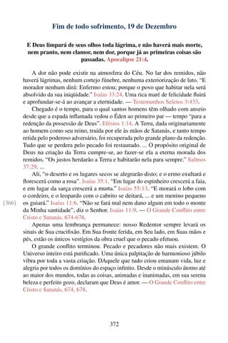 Fim de todo sofrimento, 19 de Dezembro

         E Deus limpará de seus olhos toda lágrima, e não haverá mais morte,
         nem pranto, nem clamor, nem dor, porque já as primeiras coisas são
                             passadas. Apocalipse 21:4.

            A dor não pode existir na atmosfera do Céu. No lar dos remidos, não
        haverá lágrimas, nenhum cortejo fúnebre, nenhuma exteriorização de luto. “E
        morador nenhum dirá: Enfermo estou; porque o povo que habitar nela será
        absolvido da sua iniqüidade.” Isaías 33:24. Uma rica maré de felicidade ﬂuirá
        e aprofundar-se-á ao avançar a eternidade. — Testemunhos Seletos 3:433.
            Chegado é o tempo, para o qual santos homens têm olhado com anseio
        desde que a espada inﬂamada vedou o Éden ao primeiro par — tempo “para a
        redenção da possessão de Deus”. Efésios 1:14. A Terra, dada originariamente
        ao homem como seu reino, traída por ele às mãos de Satanás, e tanto tempo
        retida pelo poderoso adversário, foi recuperada pelo grande plano da redenção.
        Tudo que se perdera pelo pecado foi restaurado. ... O propósito original de
        Deus na criação da Terra cumpre-se, ao fazer-se ela a eterna morada dos
        remidos. “Os justos herdarão a Terra e habitarão nela para sempre.” Salmos
        37:29. ...
            Ali, “o deserto e os lugares secos se alegrarão disto; e o ermo exultará e
        ﬂorescerá como a rosa”. Isaías 35:1. “Em lugar do espinheiro crescerá a faia,
        e em lugar da sarça crescerá a murta.” Isaías 55:13. “E morará o lobo com
        o cordeiro, e o leopardo com o cabrito se deitará, ... e um menino pequeno
[366]   os guiará.” Isaías 11:6. “Não se fará mal nem dano algum em todo o monte
        da Minha santidade”, diz o Senhor. Isaías 11:9. — O Grande Conﬂito entre
        Cristo e Satanás, 674-676.
            Apenas uma lembrança permanece: nosso Redentor sempre levará os
        sinais de Sua cruciﬁxão. Em Sua fronte ferida, em Seu lado, em Suas mãos e
        pés, estão os únicos vestígios da obra cruel que o pecado efetuou.
            O grande conﬂito terminou. Pecado e pecadores não mais existem. O
        Universo inteiro está puriﬁcado. Uma única palpitação de harmonioso júbilo
        vibra por toda a vasta criação. DAquele que tudo criou emanam vida, luz e
        alegria por todos os domínios do espaço inﬁnito. Desde o minúsculo átomo até
        ao maior dos mundos, todas as coisas, animadas e inanimadas, em sua serena
        beleza e perfeito gozo, declaram que Deus é amor. — O Grande Conﬂito entre
        Cristo e Satanás, 674, 678.




                                             372
 