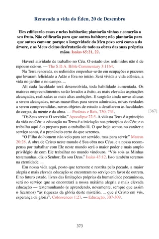 Renovada a vida do Éden, 20 de Dezembro

  Eles ediﬁcarão casas e nelas habitarão; plantarão vinhas e comerão o
seu fruto. Não ediﬁcarão para que outros habitem; não plantarão para
 que outros comam; porque a longevidade do Meu povo será como a da
árvore, e os Meus eleitos desfrutarão de todo as obras das suas próprias
                          mãos. Isaías 65:21, 22.

    Haverá atividade de trabalho no Céu. O estado dos redimidos não é de
repouso ocioso. — The S.D.A. Bible Commentary 3:1164.
    Na Terra renovada, os redimidos empenhar-se-ão em ocupações e prazeres
que levaram felicidade a Adão e Eva no início. Será vivida a vida edênica, a
vida no jardim e no campo. ...
    Ali cada faculdade será desenvolvida, toda habilidade aumentada. Os
maiores empreendimentos serão levados a êxito, as mais elevadas aspirações
alcançadas, realizadas as mais altas ambições. E surgirão ainda novas alturas
a serem alcançadas, novas maravilhas para serem admiradas, novas verdades
a serem compreendidas, novos objetos de estudo a desaﬁarem as faculdades
do corpo, da mente e da alma. — Profetas e Reis, 730, 731.                        [367]
    “Os Seus servos O servirão.” Apocalipse 22:3. A vida na Terra é o princípio
da vida no Céu; a educação na Terra é a iniciação nos princípios do Céu; e o
trabalho aqui é o preparo para o trabalho lá. O que hoje somos no caráter e
serviço santo, é o prenúncio certo do que seremos.
    “O Filho do homem não veio para ser servido, mas para servir.” Mateus
20:28. A obra de Cristo neste mundo é Sua obra nos Céus, e a nossa recom-
pensa por trabalhar com Ele neste mundo será o maior poder e mais amplo
privilégio de com Ele trabalhar no mundo vindouro. “Vós sois as Minhas
testemunhas, diz o Senhor; Eu sou Deus.” Isaías 43:12. Isso também seremos
na eternidade. ...
    Em nossa vida aqui, posto que terrestre e restrita pelo pecado, a maior
alegria e mais elevada educação se encontram no serviço em favor de outrem.
E no futuro estado, livres das limitações próprias da humanidade pecaminosa,
será no serviço que se encontrará a nossa máxima alegria e mais elevada
educação — testemunhando (e aprendendo, novamente, sempre que assim
o ﬁzermos) “as riquezas da glória deste mistério, ... que é Cristo em vós,
esperança da glória”. Colossences 1:27. — Educação, 307-309.




                                     373
 