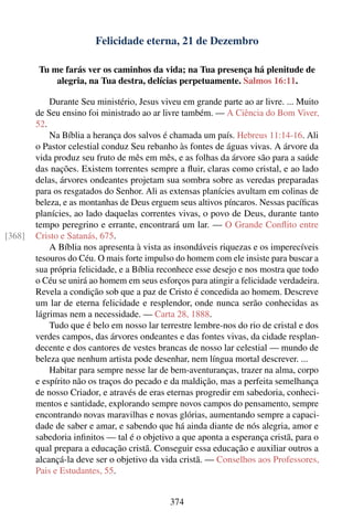 Felicidade eterna, 21 de Dezembro

        Tu me farás ver os caminhos da vida; na Tua presença há plenitude de
            alegria, na Tua destra, delícias perpetuamente. Salmos 16:11.

            Durante Seu ministério, Jesus viveu em grande parte ao ar livre. ... Muito
        de Seu ensino foi ministrado ao ar livre também. — A Ciência do Bom Viver,
        52.
            Na Bíblia a herança dos salvos é chamada um país. Hebreus 11:14-16. Ali
        o Pastor celestial conduz Seu rebanho às fontes de águas vivas. A árvore da
        vida produz seu fruto de mês em mês, e as folhas da árvore são para a saúde
        das nações. Existem torrentes sempre a ﬂuir, claras como cristal, e ao lado
        delas, árvores ondeantes projetam sua sombra sobre as veredas preparadas
        para os resgatados do Senhor. Ali as extensas planícies avultam em colinas de
        beleza, e as montanhas de Deus erguem seus altivos píncaros. Nessas pacíﬁcas
        planícies, ao lado daquelas correntes vivas, o povo de Deus, durante tanto
        tempo peregrino e errante, encontrará um lar. — O Grande Conﬂito entre
[368]   Cristo e Satanás, 675.
            A Bíblia nos apresenta à vista as insondáveis riquezas e os imperecíveis
        tesouros do Céu. O mais forte impulso do homem com ele insiste para buscar a
        sua própria felicidade, e a Bíblia reconhece esse desejo e nos mostra que todo
        o Céu se unirá ao homem em seus esforços para atingir a felicidade verdadeira.
        Revela a condição sob que a paz de Cristo é concedida ao homem. Descreve
        um lar de eterna felicidade e resplendor, onde nunca serão conhecidas as
        lágrimas nem a necessidade. — Carta 28, 1888.
            Tudo que é belo em nosso lar terrestre lembre-nos do rio de cristal e dos
        verdes campos, das árvores ondeantes e das fontes vivas, da cidade resplan-
        decente e dos cantores de vestes brancas de nosso lar celestial — mundo de
        beleza que nenhum artista pode desenhar, nem língua mortal descrever. ...
            Habitar para sempre nesse lar de bem-aventuranças, trazer na alma, corpo
        e espírito não os traços do pecado e da maldição, mas a perfeita semelhança
        de nosso Criador, e através de eras eternas progredir em sabedoria, conheci-
        mentos e santidade, explorando sempre novos campos do pensamento, sempre
        encontrando novas maravilhas e novas glórias, aumentando sempre a capaci-
        dade de saber e amar, e sabendo que há ainda diante de nós alegria, amor e
        sabedoria inﬁnitos — tal é o objetivo a que aponta a esperança cristã, para o
        qual prepara a educação cristã. Conseguir essa educação e auxiliar outros a
        alcançá-la deve ser o objetivo da vida cristã. — Conselhos aos Professores,
        Pais e Estudantes, 55.


                                            374
 