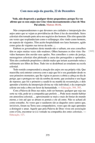 Com meu anjo da guarda, 22 de Dezembro

  Vede, não desprezeis a qualquer destes pequeninos; porque Eu vos
aﬁrmo que os seus anjos nos Céus vêem incessantemente a face de Meu
                      Pai celeste. Mateus 18:10.

    Não compreenderemos o que devemos aos cuidados e interposição dos
anjos antes que se vejam as providências de Deus à luz da eternidade. Seres
celestiais têm tomado parte ativa nos negócios dos homens. Eles têm aparecido
em vestes que resplandeciam como o relâmpago; têm vindo como homens,
no aspecto de viajantes. Têm aceito hospitalidade nos lares humanos, agido
como guias de viajantes nas trevas da noite. ...
    Embora os governadores deste mundo não o saibam, em seus conselhos
têm os anjos muitas vezes sido oradores. Olhos humanos os têm visto. Ou-         [369]
vidos humanos têm ouvido seus apelos. Nos conselhos e cortes de justiça,
mensageiros celestiais têm pleiteado a causa dos perseguidos e oprimidos.
Têm eles combatido propósitos e detido males que teriam acarretado ruína e
sofrimento aos ﬁlhos de Deus. Tudo isto se desdobrará ao estudante na escola
celestial.
    Todo remido compreenderá a atuação dos anjos em sua própria vida. Que
maravilha será entreter conversa com o anjo que foi o seu guardador desde os
seus primeiros momentos, que lhe vigiou os passos e cobriu a cabeça no dia de
perigo, que o protegeu no vale da sombra da morte, que assinalou o seu lugar
de repouso, que foi o primeiro a saudá-lo na manhã da ressurreição, e dele
aprender a história da interposição divina na vida individual, e da cooperação
celeste em toda a obra em favor da humanidade. — Educação, 304, 305.
    Com a Palavra de Deus nas mãos, todo ser humano, qualquer que seja sua
sorte na vida, pode ter a companhia que preferir. ... Pode neste mundo habitar
em atmosfera celestial, ... aproximando-se mais e mais do limiar do mundo
eterno, e isto até que se abram os portais e ele ali entre. Não se achará ali
como estranho. As vozes que o saudarem são as daqueles seres santos que,
invisíveis, foram na Terra seus companheiros, vozes que ele aqui aprendeu
a distinguir e amar. Aquele que pela Palavra de Deus viveu em associação
com o Céu, encontrar-se-á à vontade na companhia dos entes celestiais. —
Educação, 127.




                                    375
 