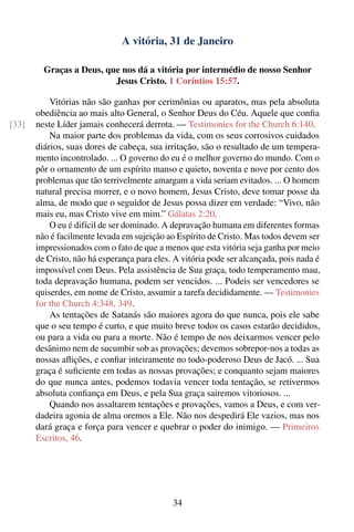 A vitória, 31 de Janeiro

         Graças a Deus, que nos dá a vitória por intermédio de nosso Senhor
                          Jesus Cristo. 1 Coríntios 15:57.

           Vitórias não são ganhas por cerimônias ou aparatos, mas pela absoluta
       obediência ao mais alto General, o Senhor Deus do Céu. Aquele que conﬁa
[33]   neste Líder jamais conhecerá derrota. — Testimonies for the Church 6:140.
           Na maior parte dos problemas da vida, com os seus corrosivos cuidados
       diários, suas dores de cabeça, sua irritação, são o resultado de um tempera-
       mento incontrolado. ... O governo do eu é o melhor governo do mundo. Com o
       pôr o ornamento de um espírito manso e quieto, noventa e nove por cento dos
       problemas que tão terrivelmente amargam a vida seriam evitados. ... O homem
       natural precisa morrer, e o novo homem, Jesus Cristo, deve tomar posse da
       alma, de modo que o seguidor de Jesus possa dizer em verdade: “Vivo, não
       mais eu, mas Cristo vive em mim.” Gálatas 2:20.
           O eu é difícil de ser dominado. A depravação humana em diferentes formas
       não é facilmente levada em sujeição ao Espírito de Cristo. Mas todos devem ser
       impressionados com o fato de que a menos que esta vitória seja ganha por meio
       de Cristo, não há esperança para eles. A vitória pode ser alcançada, pois nada é
       impossível com Deus. Pela assistência de Sua graça, todo temperamento mau,
       toda depravação humana, podem ser vencidos. ... Podeis ser vencedores se
       quiserdes, em nome de Cristo, assumir a tarefa decididamente. — Testimonies
       for the Church 4:348, 349.
           As tentações de Satanás são maiores agora do que nunca, pois ele sabe
       que o seu tempo é curto, e que muito breve todos os casos estarão decididos,
       ou para a vida ou para a morte. Não é tempo de nos deixarmos vencer pelo
       desânimo nem de sucumbir sob as provações; devemos sobrepor-nos a todas as
       nossas aﬂições, e conﬁar inteiramente no todo-poderoso Deus de Jacó. ... Sua
       graça é suﬁciente em todas as nossas provações; e conquanto sejam maiores
       do que nunca antes, podemos todavia vencer toda tentação, se retivermos
       absoluta conﬁança em Deus, e pela Sua graça sairemos vitoriosos. ...
           Quando nos assaltarem tentações e provações, vamos a Deus, e com ver-
       dadeira agonia de alma oremos a Ele. Não nos despedirá Ele vazios, mas nos
       dará graça e força para vencer e quebrar o poder do inimigo. — Primeiros
       Escritos, 46.




                                             34
 