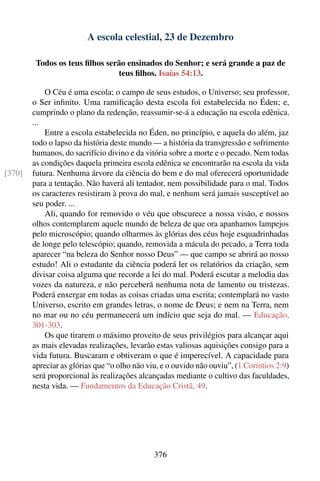 A escola celestial, 23 de Dezembro

         Todos os teus ﬁlhos serão ensinados do Senhor; e será grande a paz de
                                teus ﬁlhos. Isaías 54:13.

            O Céu é uma escola; o campo de seus estudos, o Universo; seu professor,
        o Ser inﬁnito. Uma ramiﬁcação desta escola foi estabelecida no Éden; e,
        cumprindo o plano da redenção, reassumir-se-á a educação na escola edênica.
        ...
            Entre a escola estabelecida no Éden, no princípio, e aquela do além, jaz
        todo o lapso da história deste mundo — a história da transgressão e sofrimento
        humanos, do sacrifício divino e da vitória sobre a morte e o pecado. Nem todas
        as condições daquela primeira escola edênica se encontrarão na escola da vida
[370]   futura. Nenhuma árvore da ciência do bem e do mal oferecerá oportunidade
        para a tentação. Não haverá ali tentador, nem possibilidade para o mal. Todos
        os caracteres resistiram à prova do mal, e nenhum será jamais susceptível ao
        seu poder. ...
            Ali, quando for removido o véu que obscurece a nossa visão, e nossos
        olhos contemplarem aquele mundo de beleza de que ora apanhamos lampejos
        pelo microscópio; quando olharmos às glórias dos céus hoje esquadrinhadas
        de longe pelo telescópio; quando, removida a mácula do pecado, a Terra toda
        aparecer “na beleza do Senhor nosso Deus” — que campo se abrirá ao nosso
        estudo! Ali o estudante da ciência poderá ler os relatórios da criação, sem
        divisar coisa alguma que recorde a lei do mal. Poderá escutar a melodia das
        vozes da natureza, e não perceberá nenhuma nota de lamento ou tristezas.
        Poderá enxergar em todas as coisas criadas uma escrita; contemplará no vasto
        Universo, escrito em grandes letras, o nome de Deus; e nem na Terra, nem
        no mar ou no céu permanecerá um indício que seja do mal. — Educação,
        301-303.
            Os que tirarem o máximo proveito de seus privilégios para alcançar aqui
        as mais elevadas realizações, levarão estas valiosas aquisições consigo para a
        vida futura. Buscaram e obtiveram o que é imperecível. A capacidade para
        apreciar as glórias que “o olho não viu, e o ouvido não ouviu”, (1 Coríntios 2:9)
        será proporcional às realizações alcançadas mediante o cultivo das faculdades,
        nesta vida. — Fundamentos da Educação Cristã, 49.




                                              376
 