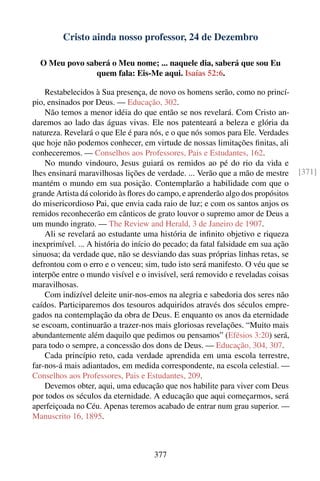 Cristo ainda nosso professor, 24 de Dezembro

  O Meu povo saberá o Meu nome; ... naquele dia, saberá que sou Eu
                quem fala: Eis-Me aqui. Isaías 52:6.

    Restabelecidos à Sua presença, de novo os homens serão, como no princí-
pio, ensinados por Deus. — Educação, 302.
    Não temos a menor idéia do que então se nos revelará. Com Cristo an-
daremos ao lado das águas vivas. Ele nos patenteará a beleza e glória da
natureza. Revelará o que Ele é para nós, e o que nós somos para Ele. Verdades
que hoje não podemos conhecer, em virtude de nossas limitações ﬁnitas, ali
conheceremos. — Conselhos aos Professores, Pais e Estudantes, 162.
    No mundo vindouro, Jesus guiará os remidos ao pé do rio da vida e
lhes ensinará maravilhosas lições de verdade. ... Verão que a mão de mestre        [371]
mantém o mundo em sua posição. Contemplarão a habilidade com que o
grande Artista dá colorido às ﬂores do campo, e aprenderão algo dos propósitos
do misericordioso Pai, que envia cada raio de luz; e com os santos anjos os
remidos reconhecerão em cânticos de grato louvor o supremo amor de Deus a
um mundo ingrato. — The Review and Herald, 3 de Janeiro de 1907.
    Ali se revelará ao estudante uma história de inﬁnito objetivo e riqueza
inexprimível. ... A história do início do pecado; da fatal falsidade em sua ação
sinuosa; da verdade que, não se desviando das suas próprias linhas retas, se
defrontou com o erro e o venceu; sim, tudo isto será manifesto. O véu que se
interpõe entre o mundo visível e o invisível, será removido e reveladas coisas
maravilhosas.
    Com indizível deleite unir-nos-emos na alegria e sabedoria dos seres não
caídos. Participaremos dos tesouros adquiridos através dos séculos empre-
gados na contemplação da obra de Deus. E enquanto os anos da eternidade
se escoam, continuarão a trazer-nos mais gloriosas revelações. “Muito mais
abundantemente além daquilo que pedimos ou pensamos” (Efésios 3:20) será,
para todo o sempre, a concessão dos dons de Deus. — Educação, 304, 307.
    Cada princípio reto, cada verdade aprendida em uma escola terrestre,
far-nos-á mais adiantados, em medida correspondente, na escola celestial. —
Conselhos aos Professores, Pais e Estudantes, 209.
    Devemos obter, aqui, uma educação que nos habilite para viver com Deus
por todos os séculos da eternidade. A educação que aqui começarmos, será
aperfeiçoada no Céu. Apenas teremos acabado de entrar num grau superior. —
Manuscrito 16, 1895.



                                     377
 