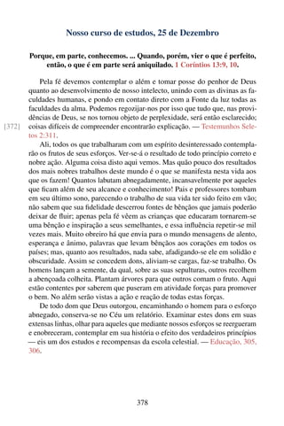 Nosso curso de estudos, 25 de Dezembro

        Porque, em parte, conhecemos. ... Quando, porém, vier o que é perfeito,
            então, o que é em parte será aniquilado. 1 Coríntios 13:9, 10.

            Pela fé devemos contemplar o além e tomar posse do penhor de Deus
        quanto ao desenvolvimento de nosso intelecto, unindo com as divinas as fa-
        culdades humanas, e pondo em contato direto com a Fonte da luz todas as
        faculdades da alma. Podemos regozijar-nos por isso que tudo que, nas provi-
        dências de Deus, se nos tornou objeto de perplexidade, será então esclarecido;
[372]   coisas difíceis de compreender encontrarão explicação. — Testemunhos Sele-
        tos 2:311.
            Ali, todos os que trabalharam com um espírito desinteressado contempla-
        rão os frutos de seus esforços. Ver-se-á o resultado de todo princípio correto e
        nobre ação. Alguma coisa disto aqui vemos. Mas quão pouco dos resultados
        dos mais nobres trabalhos deste mundo é o que se manifesta nesta vida aos
        que os fazem! Quantos labutam abnegadamente, incansavelmente por aqueles
        que ﬁcam além de seu alcance e conhecimento! Pais e professores tombam
        em seu último sono, parecendo o trabalho de sua vida ter sido feito em vão;
        não sabem que sua ﬁdelidade descerrou fontes de bênçãos que jamais poderão
        deixar de ﬂuir; apenas pela fé vêem as crianças que educaram tornarem-se
        uma bênção e inspiração a seus semelhantes, e essa inﬂuência repetir-se mil
        vezes mais. Muito obreiro há que envia para o mundo mensagens de alento,
        esperança e ânimo, palavras que levam bênçãos aos corações em todos os
        países; mas, quanto aos resultados, nada sabe, afadigando-se ele em solidão e
        obscuridade. Assim se concedem dons, aliviam-se cargas, faz-se trabalho. Os
        homens lançam a semente, da qual, sobre as suas sepulturas, outros recolhem
        a abençoada colheita. Plantam árvores para que outros comam o fruto. Aqui
        estão contentes por saberem que puseram em atividade forças para promover
        o bem. No além serão vistas a ação e reação de todas estas forças.
            De todo dom que Deus outorgou, encaminhando o homem para o esforço
        abnegado, conserva-se no Céu um relatório. Examinar estes dons em suas
        extensas linhas, olhar para aqueles que mediante nossos esforços se reergueram
        e enobreceram, contemplar em sua história o efeito dos verdadeiros princípios
        — eis um dos estudos e recompensas da escola celestial. — Educação, 305,
        306.




                                              378
 