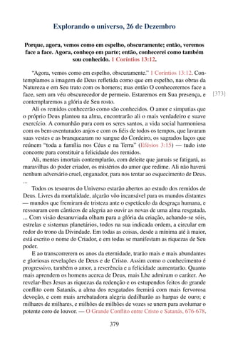 Explorando o universo, 26 de Dezembro

Porque, agora, vemos como em espelho, obscuramente; então, veremos
face a face. Agora, conheço em parte; então, conhecerei como também
                   sou conhecido. 1 Coríntios 13:12.

     “Agora, vemos como em espelho, obscuramente.” 1 Coríntios 13:12. Con-
templamos a imagem de Deus reﬂetida como que em espelho, nas obras da
Natureza e em Seu trato com os homens; mas então O conheceremos face a
face, sem um véu obscurecedor de permeio. Estaremos em Sua presença, e           [373]
contemplaremos a glória de Seu rosto.
     Ali os remidos conhecerão como são conhecidos. O amor e simpatias que
o próprio Deus plantou na alma, encontrarão ali o mais verdadeiro e suave
exercício. A comunhão pura com os seres santos, a vida social harmoniosa
com os bem-aventurados anjos e com os ﬁéis de todos os tempos, que lavaram
suas vestes e as branquearam no sangue do Cordeiro, os sagrados laços que
reúnem “toda a família nos Céus e na Terra” (Efésios 3:15) — tudo isto
concorre para constituir a felicidade dos remidos.
     Ali, mentes imortais contemplarão, com deleite que jamais se fatigará, as
maravilhas do poder criador, os mistérios do amor que redime. Ali não haverá
nenhum adversário cruel, enganador, para nos tentar ao esquecimento de Deus.
...
     Todos os tesouros do Universo estarão abertos ao estudo dos remidos de
Deus. Livres da mortalidade, alçarão vôo incansável para os mundos distantes
— mundos que fremiram de tristeza ante o espetáculo da desgraça humana, e
ressoaram com cânticos de alegria ao ouvir as novas de uma alma resgatada.
... Com visão desanuviada olham para a glória da criação, achando-se sóis,
estrelas e sistemas planetários, todos na sua indicada ordem, a circular em
redor do trono da Divindade. Em todas as coisas, desde a mínima até à maior,
está escrito o nome do Criador, e em todas se manifestam as riquezas de Seu
poder.
     E ao transcorrerem os anos da eternidade, trarão mais e mais abundantes
e gloriosas revelações de Deus e de Cristo. Assim como o conhecimento é
progressivo, também o amor, a reverência e a felicidade aumentarão. Quanto
mais aprendem os homens acerca de Deus, mais Lhe admiram o caráter. Ao
revelar-lhes Jesus as riquezas da redenção e os estupendos feitos do grande
conﬂito com Satanás, a alma dos resgatados fremirá com mais fervorosa
devoção, e com mais arrebatadora alegria dedilharão as harpas de ouro; e
milhares de milhares, e milhões de milhões de vozes se unem para avolumar o
potente coro de louvor. — O Grande Conﬂito entre Cristo e Satanás, 676-678.

                                     379
 