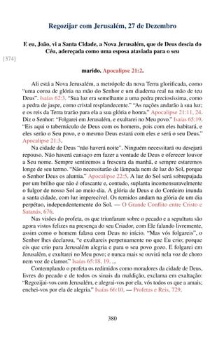 Regozijar com Jerusalém, 27 de Dezembro

        E eu, João, vi a Santa Cidade, a Nova Jerusalém, que de Deus descia do
                 Céu, adereçada como uma esposa ataviada para o seu
[374]

                                 marido. Apocalipse 21:2.

            Ali está a Nova Jerusalém, a metrópole da nova Terra gloriﬁcada, como
        “uma coroa de glória na mão do Senhor e um diadema real na mão de teu
        Deus”. Isaías 62:3. “Sua luz era semelhante a uma pedra preciosíssima, como
        a pedra de jaspe, como cristal resplandecente.” “As nações andarão à sua luz;
        e os reis da Terra trarão para ela a sua glória e honra.” Apocalipse 21:11, 24.
        Diz o Senhor: “Folgarei em Jerusalém, e exultarei no Meu povo.” Isaías 65:19.
        “Eis aqui o tabernáculo de Deus com os homens, pois com eles habitará, e
        eles serão o Seu povo, e o mesmo Deus estará com eles e será o seu Deus.”
        Apocalipse 21:3.
            Na cidade de Deus “não haverá noite”. Ninguém necessitará ou desejará
        repouso. Não haverá cansaço em fazer a vontade de Deus e oferecer louvor
        a Seu nome. Sempre sentiremos a frescura da manhã, e sempre estaremos
        longe de seu termo. “Não necessitarão de lâmpada nem de luz do Sol, porque
        o Senhor Deus os alumia.” Apocalipse 22:5. A luz do Sol será sobrepujada
        por um brilho que não é ofuscante e, contudo, suplanta incomensuravelmente
        o fulgor de nosso Sol ao meio-dia. A glória de Deus e do Cordeiro inunda
        a santa cidade, com luz imperecível. Os remidos andam na glória de um dia
        perpétuo, independentemente do Sol. — O Grande Conﬂito entre Cristo e
        Satanás, 676.
            Nas visões do profeta, os que triunfaram sobre o pecado e a sepultura são
        agora vistos felizes na presença do seu Criador, com Ele falando livremente,
        assim como o homem falava com Deus no início. “Mas vós folgareis”, o
        Senhor lhes declarou, “e exultareis perpetuamente no que Eu crio; porque
        eis que crio para Jerusalém alegria e para o seu povo gozo. E folgarei em
        Jerusalém, e exultarei no Meu povo; e nunca mais se ouvirá nela voz de choro
        nem voz de clamor.” Isaías 65:18, 19. ...
            Contemplando o profeta os redimidos como moradores da cidade de Deus,
        livres do pecado e de todos os sinais da maldição, exclama em exaltação:
        “Regozijai-vos com Jerusalém, e alegrai-vos por ela, vós todos os que a amais;
        enchei-vos por ela de alegria.” Isaías 66:10. — Profetas e Reis, 729.



                                             380
 
