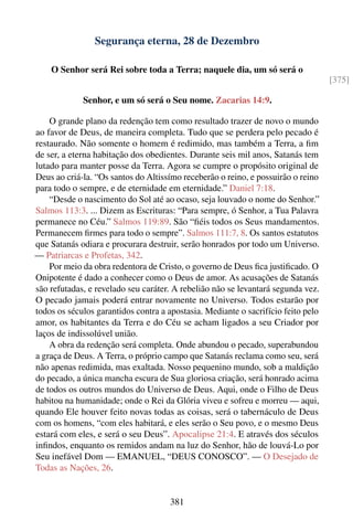 Segurança eterna, 28 de Dezembro

    O Senhor será Rei sobre toda a Terra; naquele dia, um só será o
                                                                                   [375]

             Senhor, e um só será o Seu nome. Zacarias 14:9.

    O grande plano da redenção tem como resultado trazer de novo o mundo
ao favor de Deus, de maneira completa. Tudo que se perdera pelo pecado é
restaurado. Não somente o homem é redimido, mas também a Terra, a ﬁm
de ser, a eterna habitação dos obedientes. Durante seis mil anos, Satanás tem
lutado para manter posse da Terra. Agora se cumpre o propósito original de
Deus ao criá-la. “Os santos do Altissímo receberão o reino, e possuirão o reino
para todo o sempre, e de eternidade em eternidade.” Daniel 7:18.
    “Desde o nascimento do Sol até ao ocaso, seja louvado o nome do Senhor.”
Salmos 113:3. ... Dizem as Escrituras: “Para sempre, ó Senhor, a Tua Palavra
permanece no Céu.” Salmos 119:89. São “ﬁéis todos os Seus mandamentos.
Permanecem ﬁrmes para todo o sempre”. Salmos 111:7, 8. Os santos estatutos
que Satanás odiara e procurara destruir, serão honrados por todo um Universo.
— Patriarcas e Profetas, 342.
    Por meio da obra redentora de Cristo, o governo de Deus ﬁca justiﬁcado. O
Onipotente é dado a conhecer como o Deus de amor. As acusações de Satanás
são refutadas, e revelado seu caráter. A rebelião não se levantará segunda vez.
O pecado jamais poderá entrar novamente no Universo. Todos estarão por
todos os séculos garantidos contra a apostasia. Mediante o sacrifício feito pelo
amor, os habitantes da Terra e do Céu se acham ligados a seu Criador por
laços de indissolúvel união.
    A obra da redenção será completa. Onde abundou o pecado, superabundou
a graça de Deus. A Terra, o próprio campo que Satanás reclama como seu, será
não apenas redimida, mas exaltada. Nosso pequenino mundo, sob a maldição
do pecado, a única mancha escura de Sua gloriosa criação, será honrado acima
de todos os outros mundos do Universo de Deus. Aqui, onde o Filho de Deus
habitou na humanidade; onde o Rei da Glória viveu e sofreu e morreu — aqui,
quando Ele houver feito novas todas as coisas, será o tabernáculo de Deus
com os homens, “com eles habitará, e eles serão o Seu povo, e o mesmo Deus
estará com eles, e será o seu Deus”. Apocalipse 21:4. E através dos séculos
inﬁndos, enquanto os remidos andam na luz do Senhor, hão de louvá-Lo por
Seu inefável Dom — EMANUEL, “DEUS CONOSCO”. — O Desejado de
Todas as Nações, 26.


                                      381
 