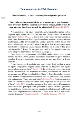 Total compensação, 29 de Dezembro

             Não abandoneis... a vossa conﬁança; ela tem grande galardão.
[376]

          Com efeito, tendes necessidade de perseverança, para que, havendo
        feito a vontade de Deus, alcanceis a promessa. Porque, ainda dentro de
         pouco tempo, Aquele que vem virá e não tardará. Hebreus 10:35-37.

            A longanimidade de Deus é maravilhosa. Longamente espera a justiça
        enquanto a graça intercede com o pecador. Mas “justiça e juízo são a base do
        Seu trono”. Salmos 97:2. ... O mundo tornou-se ousado na transgressão da
        lei de Deus. Por causa de Sua longa clemência os homens Lhe espezinharam
        a autoridade. ... Há, porém, um limite além do qual não podem passar. Pró-
        ximo está o tempo em que atingirão o limite prescrito. Mesmo agora quase
        excederam os termos da longanimidade de Deus, e a medida de Sua graça
        e misericórdia. O Senhor Se interporá para vindicar Sua própria honra, para
        livrar Seu povo e reprimir os excessos da injustiça. ...
            Neste tempo, em que prevalece a iniqüidade, podemos saber que a grande
        e última crise está à porta. Quando o desaﬁo da lei de Deus for quase universal,
        quando o Seu povo for oprimido e atormentado por seus semelhantes, o Senhor
        intervirá. ...
            “Haverá um tempo de angústia, qual nunca houve, desde que houve nação
        até àquele tempo; mas, naquele tempo, livrar-se-á o Teu povo, todo aquele
        que se achar escrito no livro.” Daniel 12:1. De cortiços, de pobres choças, de
        prisões, de cadafalsos, das montanhas e desertos, das cavernas da Terra e dos
        abismos do mar, Cristo recolherá Seus ﬁlhos. ... Por tribunais humanos os
        ﬁlhos de Deus foram condenados como os mais vis criminosos. Mas próximo
        está o dia em que “Deus mesmo é o juiz”. Salmos 50:6. Então as sentenças
        dadas na Terra serão invertidas. Então “tirará o opróbrio do Seu povo de toda
        a Terra”. Isaías 25:8. Vestes brancas dar-se-ão a todos eles. ... Qualquer que
        tenha sido a cruz que suportaram, quaisquer as perdas sofridas, qualquer a
        perseguição que padeceram, mesmo a perda da vida temporal, os ﬁlhos de
        Deus serão amplamente recompensados. “Verão o Seu rosto, e na sua testa
        estará o Seu nome.” Apocalipse 22:4. — Parábolas de Jesus, 177-180.




                                             382
 