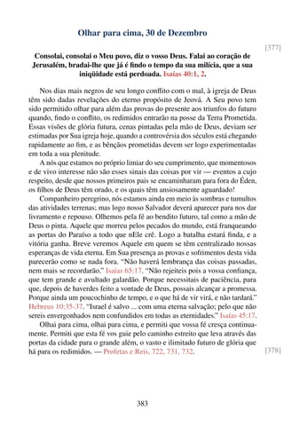 Olhar para cima, 30 de Dezembro
                                                                                 [377]
  Consolai, consolai o Meu povo, diz o vosso Deus. Falai ao coração de
 Jerusalém, bradai-lhe que já é ﬁndo o tempo da sua milícia, que a sua
                iniqüidade está perdoada. Isaías 40:1, 2.

    Nos dias mais negros de seu longo conﬂito com o mal, à igreja de Deus
têm sido dadas revelações do eterno propósito de Jeová. A Seu povo tem
sido permitido olhar para além das provas do presente aos triunfos do futuro
quando, ﬁndo o conﬂito, os redimidos entrarão na posse da Terra Prometida.
Essas visões de glória futura, cenas pintadas pela mão de Deus, deviam ser
estimadas por Sua igreja hoje, quando a controvérsia dos séculos está chegando
rapidamente ao ﬁm, e as bênçãos prometidas devem ser logo experimentadas
em toda a sua plenitude.
    A nós que estamos no próprio limiar do seu cumprimento, que momentosos
e de vivo interesse não são esses sinais das coisas por vir — eventos a cujo
respeito, desde que nossos primeiros pais se encaminharam para fora do Éden,
os ﬁlhos de Deus têm orado, e os quais têm ansiosamente aguardado!
    Companheiro peregrino, nós estamos ainda em meio às sombras e tumultos
das atividades terrenas; mas logo nosso Salvador deverá aparecer para nos dar
livramento e repouso. Olhemos pela fé ao bendito futuro, tal como a mão de
Deus o pinta. Aquele que morreu pelos pecados do mundo, está franqueando
as portas do Paraíso a todo que nEle crê. Logo a batalha estará ﬁnda, e a
vitória ganha. Breve veremos Aquele em quem se têm centralizado nossas
esperanças de vida eterna. Em Sua presença as provas e sofrimentos desta vida
parecerão como se nada fora. “Não haverá lembrança das coisas passadas,
nem mais se recordarão.” Isaías 65:17. “Não rejeiteis pois a vossa conﬁança,
que tem grande e avultado galardão. Porque necessitais de paciência, para
que, depois de haverdes feito a vontade de Deus, possais alcançar a promessa.
Porque ainda um poucochinho de tempo, e o que há de vir virá, e não tardará.”
Hebreus 10:35-37. “Israel é salvo ... com uma eterna salvação; pelo que não
sereis envergonhados nem confundidos em todas as eternidades.” Isaías 45:17.
    Olhai para cima, olhai para cima, e permiti que vossa fé cresça continua-
mente. Permiti que esta fé vos guie pelo caminho estreito que leva através das
portas da cidade para o grande além, o vasto e ilimitado futuro de glória que
há para os redimidos. — Profetas e Reis, 722, 731, 732.                          [378]




                                    383
 