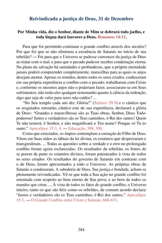 Reivindicada a justiça de Deus, 31 de Dezembro

Por Minha vida, diz o Senhor, diante de Mim se dobrará todo joelho, e
        toda língua dará louvores a Deus. Romanos 14:11.

    Para que foi permitido continuar o grande conﬂito através dos séculos?
Por que foi que se não eliminou a existência de Satanás no início de sua
rebelião? — Foi para que o Universo se pudesse convencer da justiça de Deus
ao tratar com o mal, e para que o pecado pudesse receber condenação eterna.
No plano da salvação há sumidades e profundezas, que a própria eternidade
jamais poderá compreender completamente, maravilhas para as quais os anjos
desejam atentar. Apenas os remidos, dentre todos os seres criados, conheceram
em sua própria experiência o conﬂito com o pecado; trabalharam com Cristo
e, conforme os mesmos anjos não o poderiam fazer, associaram-se em Seus
sofrimentos; não terão eles qualquer testemunho quanto à ciência da redenção,
algo que seja de valor para seres não caídos? ...
    “No Seu templo cada um diz: Glória!” (Salmos 29:9) e o cântico que
os resgatados entoarão, cântico este de sua experiência, declarará a glória
de Deus: “Grandes e maravilhosas são as Tuas obras, Senhor, Deus Todo-
poderoso! Justos e verdadeiros são os Teus caminhos, ó Rei dos santos! Quem
Te não temerá, ó Senhor, e não magniﬁcará o Teu nome? Porque só Tu és
santo.” Apocalipse 15:3, 4. — Educação, 308, 309.
    Como que extasiados, os ímpios contemplam a coroação do Filho de Deus.
Vêem em Suas mãos as tábuas da lei divina, os estatutos que desprezaram e
transgrediram. ... Todas as questões sobre a verdade e o erro no prolongado
conﬂito foram agora esclarecidas. Os resultados da rebelião, os frutos de
se porem de parte os estatutos divinos, foram patenteados à vista de todos
os seres criados. Os resultados do governo de Satanás em contraste com
o de Deus, foram apresentados a todo o Universo. As próprias obras de
Satanás o condenaram. A sabedoria de Deus, Sua justiça e bondade, acham-se
plenamente reivindicadas. Vê-se que toda a Sua ação no grande conﬂito foi
orientada com respeito ao bem eterno de Seu povo, e ao bem de todos os
mundos que criou. ... À vista de todos os fatos do grande conﬂito, o Universo
inteiro, tanto os que são ﬁéis como os rebeldes, de comum acordo declara:
“Justos e verdadeiros são os Teus caminhos, ó Rei dos santos.” Apocalipse
15:3. — O Grande Conﬂito entre Cristo e Satanás, 668-671.




                                    384
 