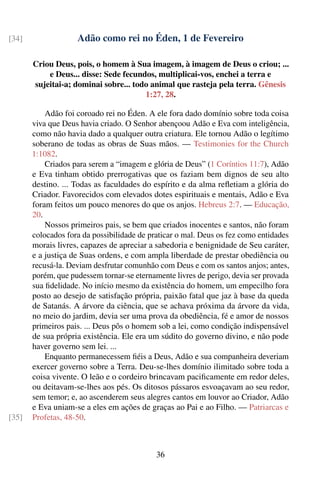 [34]                Adão como rei no Éden, 1 de Fevereiro

       Criou Deus, pois, o homem à Sua imagem, à imagem de Deus o criou; ...
           e Deus... disse: Sede fecundos, multiplicai-vos, enchei a terra e
       sujeitai-a; dominai sobre... todo animal que rasteja pela terra. Gênesis
                                       1:27, 28.

           Adão foi coroado rei no Éden. A ele fora dado domínio sobre toda coisa
       viva que Deus havia criado. O Senhor abençoou Adão e Eva com inteligência,
       como não havia dado a qualquer outra criatura. Ele tornou Adão o legítimo
       soberano de todas as obras de Suas mãos. — Testimonies for the Church
       1:1082.
           Criados para serem a “imagem e glória de Deus” (1 Coríntios 11:7), Adão
       e Eva tinham obtido prerrogativas que os faziam bem dignos de seu alto
       destino. ... Todas as faculdades do espírito e da alma reﬂetiam a glória do
       Criador. Favorecidos com elevados dotes espirituais e mentais, Adão e Eva
       foram feitos um pouco menores do que os anjos. Hebreus 2:7. — Educação,
       20.
           Nossos primeiros pais, se bem que criados inocentes e santos, não foram
       colocados fora da possibilidade de praticar o mal. Deus os fez como entidades
       morais livres, capazes de apreciar a sabedoria e benignidade de Seu caráter,
       e a justiça de Suas ordens, e com ampla liberdade de prestar obediência ou
       recusá-la. Deviam desfrutar comunhão com Deus e com os santos anjos; antes,
       porém, que pudessem tornar-se eternamente livres de perigo, devia ser provada
       sua ﬁdelidade. No início mesmo da existência do homem, um empecilho fora
       posto ao desejo de satisfação própria, paixão fatal que jaz à base da queda
       de Satanás. A árvore da ciência, que se achava próxima da árvore da vida,
       no meio do jardim, devia ser uma prova da obediência, fé e amor de nossos
       primeiros pais. ... Deus pôs o homem sob a lei, como condição indispensável
       de sua própria existência. Ele era um súdito do governo divino, e não pode
       haver governo sem lei. ...
           Enquanto permanecessem ﬁéis a Deus, Adão e sua companheira deveriam
       exercer governo sobre a Terra. Deu-se-lhes domínio ilimitado sobre toda a
       coisa vivente. O leão e o cordeiro brincavam paciﬁcamente em redor deles,
       ou deitavam-se-lhes aos pés. Os ditosos pássaros esvoaçavam ao seu redor,
       sem temor; e, ao ascenderem seus alegres cantos em louvor ao Criador, Adão
       e Eva uniam-se a eles em ações de graças ao Pai e ao Filho. — Patriarcas e
[35]   Profetas, 48-50.



                                            36
 