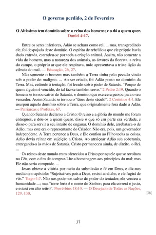 O governo perdido, 2 de Fevereiro

O Altíssimo tem domínio sobre o reino dos homens; e o dá a quem quer.
                            Daniel 4:17.

    Entre os seres inferiores, Adão se achara como rei, ... mas, transgredindo
ele, foi despojado deste domínio. O espírito de rebelião a que ele próprio havia
dado entrada, estendeu-se por toda a criação animal. Assim, não somente a
vida do homem, mas a natureza dos animais, as árvores da ﬂoresta, a relva
do campo, o próprio ar que ele respirava, tudo apresentava a triste lição da
ciência do mal. — Educação, 26, 27.
    Não somente o homem mas também a Terra tinha pelo pecado vindo
sob o poder do maligno. ... Ao ser criado, foi Adão posto no domínio da
Terra. Mas, cedendo à tentação, foi levado sob o poder de Satanás. “Porque de
quem alguém é vencido, do tal faz-se também servo.” 2 Pedro 2:19. Quando o
homem se tornou cativo de Satanás, o domínio que exercera passou para o seu
vencedor. Assim Satanás se tornou o “deus deste século”. 2 Coríntios 4:4. Ele
usurpou aquele domínio sobre a Terra, que originalmente fora dado a Adão.
— Patriarcas e Profetas, 67.
    Quando Satanás declarou a Cristo: O reino e a glória do mundo me foram
entregues, e dou-os a quem quero, disse o que só em parte era verdade, e
disse-o para servir a seu intuito de enganar. O domínio dele, arrebatara-o de
Adão, mas este era o representante do Criador. Não era, pois, um governador
independente. A Terra pertence a Deus, e Ele conﬁou ao Filho todas as coisas.
Adão devia reinar em sujeição a Cristo. Ao atraiçoar Adão sua soberania,
entregando-a às mãos de Satanás, Cristo permaneceu ainda, de direito, o Rei.
...
    Os reinos deste mundo eram oferecidos a Cristo por aquele que se revoltara
no Céu, com o ﬁm de comprar-Lhe a homenagem aos princípios do mal; mas
Ele não seria comprado. ...
    Jesus obteve a vitória por meio da submissão e fé em Deus, e diz-nos
mediante o apóstolo: “Sujeitai-vos pois a Deus, resisti ao diabo, e ele fugirá de
vós.” Tiago 4:7. Não nos podemos salvar do poder do tentador; ele venceu a
humanidade ...; mas “torre forte é o nome do Senhor; para ela correrá o justo,
e estará em alto retiro”. Provérbios 18:10. — O Desejado de Todas as Nações,
129, 130.                                                                           [36]




                                       37
 