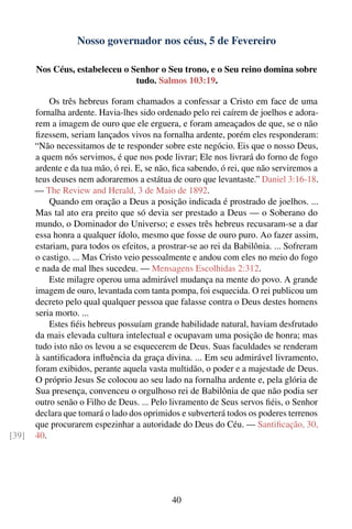 Nosso governador nos céus, 5 de Fevereiro

       Nos Céus, estabeleceu o Senhor o Seu trono, e o Seu reino domina sobre
                                tudo. Salmos 103:19.

           Os três hebreus foram chamados a confessar a Cristo em face de uma
       fornalha ardente. Havia-lhes sido ordenado pelo rei caírem de joelhos e adora-
       rem a imagem de ouro que ele erguera, e foram ameaçados de que, se o não
       ﬁzessem, seriam lançados vivos na fornalha ardente, porém eles responderam:
       “Não necessitamos de te responder sobre este negócio. Eis que o nosso Deus,
       a quem nós servimos, é que nos pode livrar; Ele nos livrará do forno de fogo
       ardente e da tua mão, ó rei. E, se não, ﬁca sabendo, ó rei, que não serviremos a
       teus deuses nem adoraremos a estátua de ouro que levantaste.” Daniel 3:16-18.
       — The Review and Herald, 3 de Maio de 1892.
           Quando em oração a Deus a posição indicada é prostrado de joelhos. ...
       Mas tal ato era preito que só devia ser prestado a Deus — o Soberano do
       mundo, o Dominador do Universo; e esses três hebreus recusaram-se a dar
       essa honra a qualquer ídolo, mesmo que fosse de ouro puro. Ao fazer assim,
       estariam, para todos os efeitos, a prostrar-se ao rei da Babilônia. ... Sofreram
       o castigo. ... Mas Cristo veio pessoalmente e andou com eles no meio do fogo
       e nada de mal lhes sucedeu. — Mensagens Escolhidas 2:312.
           Este milagre operou uma admirável mudança na mente do povo. A grande
       imagem de ouro, levantada com tanta pompa, foi esquecida. O rei publicou um
       decreto pelo qual qualquer pessoa que falasse contra o Deus destes homens
       seria morto. ...
           Estes ﬁéis hebreus possuíam grande habilidade natural, haviam desfrutado
       da mais elevada cultura intelectual e ocupavam uma posição de honra; mas
       tudo isto não os levou a se esquecerem de Deus. Suas faculdades se renderam
       à santiﬁcadora inﬂuência da graça divina. ... Em seu admirável livramento,
       foram exibidos, perante aquela vasta multidão, o poder e a majestade de Deus.
       O próprio Jesus Se colocou ao seu lado na fornalha ardente e, pela glória de
       Sua presença, convenceu o orgulhoso rei de Babilônia de que não podia ser
       outro senão o Filho de Deus. ... Pelo livramento de Seus servos ﬁéis, o Senhor
       declara que tomará o lado dos oprimidos e subverterá todos os poderes terrenos
       que procurarem espezinhar a autoridade do Deus do Céu. — Santiﬁcação, 30,
[39]   40.




                                             40
 
