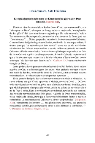 Deus conosco, 6 de Fevereiro

    Ele será chamado pelo nome de Emanuel (que quer dizer: Deus
                       conosco). Mateus 1:23.

    Desde os dias da eternidade o Senhor Jesus Cristo era um com o Pai; era
“a imagem de Deus”, a imagem de Sua grandeza e majestade, “o resplendor
de Sua glória”. Foi para manifestar essa glória que Ele veio ao mundo. Veio à
Terra entenebrecida pelo pecado, para revelar a luz do amor de Deus, para ser
“Deus conosco”. ... Nosso pequenino mundo é o livro de estudo do Universo.
O maravilhoso desígnio de graça do Senhor, o mistério do amor que redime, é
o tema para que “os anjos desejam bem atentar”, e será seu estudo através dos
séculos sem ﬁm. Mas os seres remidos e os não caídos encontrarão na cruz de
Cristo sua ciência e seu cântico. Ver-se-á que a glória que resplandece na face
de Jesus Cristo é a glória do abnegado amor. À luz do Calvário se patenteará
que a lei do amor que renuncia é a lei da vida para a Terra e o Céu; que o
amor que “não busca os seus interesses” (1 Coríntios 13:5) tem sua fonte no
coração de Deus. ...
    Jesus poderia haver permanecido ao lado de Seu Pai. Poderia haver retido
a glória do Céu, e as homenagens dos anjos. Mas preferiu entregar o cetro
nas mãos de Seu Pai, e descer do trono do Universo, a ﬁm de trazer luz aos
entenebrecidos, e vida aos que estavam prestes a perecer. ...
    Esse grande desígnio havia sido representado em tipos e símbolos. A
sarça ardente em que Cristo apareceu a Moisés, revelava Deus. ... O Deus
todo-misericordioso velou Sua glória num símbolo por demais humilde, para
que Moisés pudesse olhar para ela e viver. Assim na coluna de nuvem de dia e
na de fogo à noite, Deus Se comunicava com Israel, revelando aos homens
Sua vontade e proporcionando-lhes graça. A glória de Deus era restringida,
e Sua majestade velada, para que a fraca visão de homens ﬁnitos a pudesse
contemplar. Da mesma maneira Cristo devia vir no “corpo abatido” (Filipenses
3:21), “semelhante aos homens”. ... Sua glória estava encoberta, Sua grandeza
e majestade ocultas, para que pudesse atrair a Si os tentados e sofredores. —
O Desejado de Todas as Nações, 19-23.




                                      41
 