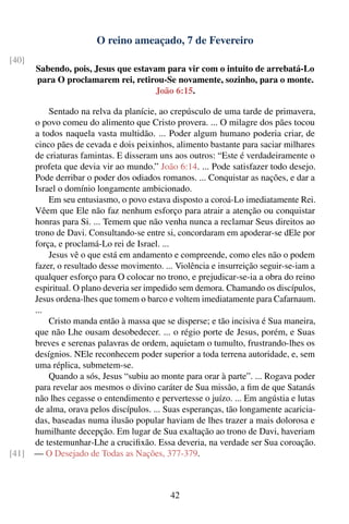 O reino ameaçado, 7 de Fevereiro
[40]
       Sabendo, pois, Jesus que estavam para vir com o intuito de arrebatá-Lo
       para O proclamarem rei, retirou-Se novamente, sozinho, para o monte.
                                      João 6:15.

           Sentado na relva da planície, ao crepúsculo de uma tarde de primavera,
       o povo comeu do alimento que Cristo provera. ... O milagre dos pães tocou
       a todos naquela vasta multidão. ... Poder algum humano poderia criar, de
       cinco pães de cevada e dois peixinhos, alimento bastante para saciar milhares
       de criaturas famintas. E disseram uns aos outros: “Este é verdadeiramente o
       profeta que devia vir ao mundo.” João 6:14. ... Pode satisfazer todo desejo.
       Pode derribar o poder dos odiados romanos. ... Conquistar as nações, e dar a
       Israel o domínio longamente ambicionado.
           Em seu entusiasmo, o povo estava disposto a coroá-Lo imediatamente Rei.
       Vêem que Ele não faz nenhum esforço para atrair a atenção ou conquistar
       honras para Si. ... Temem que não venha nunca a reclamar Seus direitos ao
       trono de Davi. Consultando-se entre si, concordaram em apoderar-se dEle por
       força, e proclamá-Lo rei de Israel. ...
           Jesus vê o que está em andamento e compreende, como eles não o podem
       fazer, o resultado desse movimento. ... Violência e insurreição seguir-se-iam a
       qualquer esforço para O colocar no trono, e prejudicar-se-ia a obra do reino
       espiritual. O plano deveria ser impedido sem demora. Chamando os discípulos,
       Jesus ordena-lhes que tomem o barco e voltem imediatamente para Cafarnaum.
       ...
           Cristo manda então à massa que se disperse; e tão incisiva é Sua maneira,
       que não Lhe ousam desobedecer. ... o régio porte de Jesus, porém, e Suas
       breves e serenas palavras de ordem, aquietam o tumulto, frustrando-lhes os
       desígnios. NEle reconhecem poder superior a toda terrena autoridade, e, sem
       uma réplica, submetem-se.
           Quando a sós, Jesus “subiu ao monte para orar à parte”. ... Rogava poder
       para revelar aos mesmos o divino caráter de Sua missão, a ﬁm de que Satanás
       não lhes cegasse o entendimento e pervertesse o juízo. ... Em angústia e lutas
       de alma, orava pelos discípulos. ... Suas esperanças, tão longamente acaricia-
       das, baseadas numa ilusão popular haviam de lhes trazer a mais dolorosa e
       humilhante decepção. Em lugar de Sua exaltação ao trono de Davi, haveriam
       de testemunhar-Lhe a cruciﬁxão. Essa deveria, na verdade ser Sua coroação.
[41]   — O Desejado de Todas as Nações, 377-379.



                                             42
 