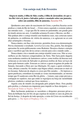 Um cortejo real, 8 de Fevereiro

 Alegra-te muito, ó ﬁlha de Sião; exulta, ó ﬁlha de Jerusalém; eis que o
 teu Rei virá a ti, justo e Salvador, pobre e montado sobre um jumento,
            sobre um asninho, ﬁlho de jumenta. Zacarias 9:9.

    Quinhentos anos antes do nascimento de Cristo, o profeta Zacarias assim
predisse a vinda do Rei de Israel. ... Cristo estava seguindo o costume judaico
nas entradas reais. ... Logo que Ele Se sentou no jumentinho, um grande grito
de triunfo atroou nos ares. A multidão aclamou-O como o Messias, seu Rei. ...
Não podiam abrir o cortejo triunfal com bandeiras reais, mas cortavam ramos
de palmeira, os emblemas de vitória da natureza, e os agitavam no ar com
altas aclamações e hosanas. ...
    Nunca dantes, em Sua vida terrestre, permitira Jesus essa demonstração.
Previa claramente o resultado. Levá-Lo-ia à cruz. Era, porém, Seu desígnio
apresentar-Se assim publicamente como Redentor. Desejava chamar a atenção
para o sacrifício que Lhe devia coroar a missão para com o mundo caído. ...
    Nunca dantes vira o mundo um cortejo triunfal como esse. Não se asse-
melhava ao dos famosos conquistadores da Terra. Não fazia parte daquela
cena nenhuma comitiva de lamentosos cativos, como troféus da bravura real.
Achavam-se em torno do Salvador os gloriosos troféus de Seus serviços de
amor pelo homem caído. Estavam os cativos a quem resgatara do poder de
Satanás, louvando a Deus por sua libertação. Os cegos a quem restituíra a
vista, abriam a marcha. Os mudos cuja língua soltara, entoavam os mais al-
tos hosanas. Saltavam de alegria os coxos por Ele curados. ... Os leprosos a
quem puriﬁcara, estendiam na estrada as vestes incontaminadas, ao mesmo
tempo que O saudavam como Rei da glória. ... Lázaro, cujo corpo provara a
corrupção no sepulcro, mas que então se regozijava na força da varonilidade
gloriosa, conduzia o animal que Jesus montava. ...
    Aquela cena de triunfo era designada pelo próprio Deus. Fora predita
pelo profeta, e o homem era impotente para impedir os Seus desígnios. — O
Desejado de Todas as Nações, 569-572.
    Mais facilmente poderiam os sacerdotes e dirigentes procurar privar a
Terra da brilhante face do Sol, do que expulsar do mundo os raios da glória do
Sol da Justiça. A despeito de toda oposição, o reino de Cristo era reconhecido
pelo povo. — The Spirit of Prophecy 3:14, 15.                                     [42]




                                      43
 