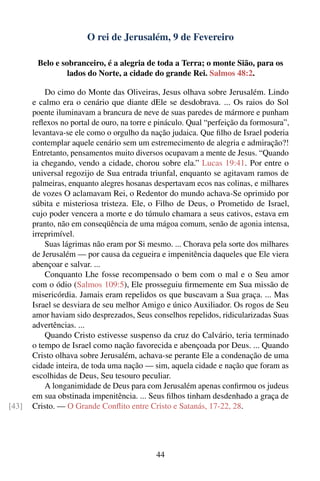 O rei de Jerusalém, 9 de Fevereiro

        Belo e sobranceiro, é a alegria de toda a Terra; o monte Sião, para os
                 lados do Norte, a cidade do grande Rei. Salmos 48:2.

           Do cimo do Monte das Oliveiras, Jesus olhava sobre Jerusalém. Lindo
       e calmo era o cenário que diante dEle se desdobrava. ... Os raios do Sol
       poente iluminavam a brancura de neve de suas paredes de mármore e punham
       reﬂexos no portal de ouro, na torre e pináculo. Qual “perfeição da formosura”,
       levantava-se ele como o orgulho da nação judaica. Que ﬁlho de Israel poderia
       contemplar aquele cenário sem um estremecimento de alegria e admiração?!
       Entretanto, pensamentos muito diversos ocupavam a mente de Jesus. “Quando
       ia chegando, vendo a cidade, chorou sobre ela.” Lucas 19:41. Por entre o
       universal regozijo de Sua entrada triunfal, enquanto se agitavam ramos de
       palmeiras, enquanto alegres hosanas despertavam ecos nas colinas, e milhares
       de vozes O aclamavam Rei, o Redentor do mundo achava-Se oprimido por
       súbita e misteriosa tristeza. Ele, o Filho de Deus, o Prometido de Israel,
       cujo poder vencera a morte e do túmulo chamara a seus cativos, estava em
       pranto, não em conseqüência de uma mágoa comum, senão de agonia intensa,
       irreprimível.
           Suas lágrimas não eram por Si mesmo. ... Chorava pela sorte dos milhares
       de Jerusalém — por causa da cegueira e impenitência daqueles que Ele viera
       abençoar e salvar. ...
           Conquanto Lhe fosse recompensado o bem com o mal e o Seu amor
       com o ódio (Salmos 109:5), Ele prosseguiu ﬁrmemente em Sua missão de
       misericórdia. Jamais eram repelidos os que buscavam a Sua graça. ... Mas
       Israel se desviara de seu melhor Amigo e único Auxiliador. Os rogos de Seu
       amor haviam sido desprezados, Seus conselhos repelidos, ridicularizadas Suas
       advertências. ...
           Quando Cristo estivesse suspenso da cruz do Calvário, teria terminado
       o tempo de Israel como nação favorecida e abençoada por Deus. ... Quando
       Cristo olhava sobre Jerusalém, achava-se perante Ele a condenação de uma
       cidade inteira, de toda uma nação — sim, aquela cidade e nação que foram as
       escolhidas de Deus, Seu tesouro peculiar.
           A longanimidade de Deus para com Jerusalém apenas conﬁrmou os judeus
       em sua obstinada impenitência. ... Seus ﬁlhos tinham desdenhado a graça de
[43]   Cristo. — O Grande Conﬂito entre Cristo e Satanás, 17-22, 28.




                                            44
 