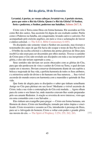 Rei da glória, 10 de Fevereiro

  Levantai, ó portas, as vossas cabeças; levantai-vos, ó portais eternos,
  para que entre o Rei da Glória. Quem é o Rei da Glória? O Senhor,
   forte e poderoso, o Senhor, poderoso nas batalhas. Salmos 24:7, 8.

     Cristo veio à Terra como Deus em forma humana. Ele ascendeu ao Céu
como Rei dos santos. Sua ascensão foi digna do seu exaltado caráter. Partiu
como o Poderoso na batalha, um conquistador, levando cativo o cativeiro. Foi
acompanhado pelo exército angélico, em meio a vivas e aclamações de louvor
e cântico celestial. — The S.D.A. Bible Commentary 6:1053.
     Os discípulos não somente viram o Senhor em ascensão, mas tiveram o
testemunho dos anjos de que Ele havia ido ocupar o trono de Seu Pai no Céu.
... O brilho da escolta celestial e a abertura das portas gloriosas de Deus para
recebê-Lo não eram para ser discernidos por olhos mortais. Tivesse o caminho
de Cristo para o Céu sido revelado aos discípulos em toda a sua inexprimível
glória, e eles não teriam suportado a cena. ...
     Seus sentidos não deviam ser assim obcecados com as glórias do Céu,
para que não perdessem de vista o caráter de Cristo na Terra, o qual deviam
copiar em si mesmos. Deviam conservar distintamente diante de seu espírito a
beleza e majestade de Sua vida, a perfeita harmonia de todos os Seus atributos,
e a misteriosa união do divino e do humano em Sua natureza. ... Sua visível
ascensão do mundo estava em harmonia com a mansidão e quietude de Sua
vida.
     Que fonte de alegria para os discípulos o saber que tinham semelhante
Amigo no Céu para pleitear em seu favor! Mediante a visível ascensão de
Cristo, toda a sua visão e contemplação do Céu está mudada. ... Agora olham
para ele como o seu futuro lar, onde mansões estavam-lhes sendo preparadas
pelo seu amante Redentor. A oração se revestira de novo interesse, visto que
era uma comunhão com o seu Salvador. ...
     Eles tinham um evangelho para pregar — Cristo em forma humana, um
Homem de dores; Cristo em humilhação, tomado por mãos ímpias e cruci-
ﬁcado; Cristo ressurreto e assunto ao Céu, introduzido à presença de Deus,
para ser o Advogado do homem; Cristo a voltar com poder e grande glória
nas nuvens do céu. — The Spirit of Prophecy 3:254, 255, 262, 263.                  [44]




                                      45
 