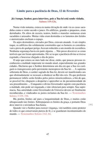 Limite para a paciência de Deus, 12 de Fevereiro

 Já é tempo, Senhor, para intervires, pois a Tua lei está sendo violada.
                           Salmos 119:126.

    Numa visão noturna, estava eu numa elevação de onde via as casas sacu-
didas como o vento sacode o junco. Os edifícios, grandes e pequenos, eram
derrubados. Os sítios de recreio, teatros, hotéis e mansões suntuosas eram
sacudidos e arrasados. Muitas vidas eram destruídas e os lamentos dos feridos
e aterrorizados enchiam o espaço.
    Os anjos destruidores, enviados por Deus, estavam atuando. A um simples
toque, os edifícios tão solidamente construídos que os homens os considera-
vam a prova de qualquer perigo, ﬁcavam reduzidos a um montão de escombros.
Nenhuma segurança havia em parte alguma. ... Não posso descrever as cenas
terríveis que me foram apresentadas. Dir-se-ia que a paciência divina se tivesse
esgotado, e houvesse chegado o dia do juízo.
    O anjo que estava ao meu lado me disse, então, que poucas pessoas re-
conhecem a maldade imperante no mundo atual, especialmente nas grandes
cidades. Declarou que o Senhor determinou um dia em que a Sua ira casti-
gará os transgressores pelo persistente menosprezo da Sua lei. ... A suprema
soberania de Deus, o caráter sagrado da Sua lei, devem ser manifestados aos
que obstinadamente se recusam a obedecer ao Rei dos reis. Os que preferem
permanecer inﬁéis serão feridos pelos juízos misericordiosos, a ﬁm de que,
se possível for, cheguem a despertar e aperceber-se da pecaminosidade do
seu procedimento. ... Conquanto o divino Governador suporte com paciência
a maldade, não pode ser enganado, e não silenciará para sempre. Sua supre-
macia, Sua autoridade como Governador do Universo devem ser ﬁnalmente
reconhecidas, e vindicados os justos reclamos da Sua lei. — Testemunhos
Seletos 3:329, 330.
    Há, porém, limites até para a longanimidade de Deus, e muitos estão
ultrapassando tais limites. Sobrepujaram os limites da graça, e portanto Deus
deve intervir e reivindicar Sua honra.                                             [46]
    Quando vier o Senhor para exercer vingança, virá também como protetor
de todos os que conservaram pureza de fé, e se guardaram incontaminados do
mundo. — Testemunhos Seletos 2:62, 64.




                                      47
 