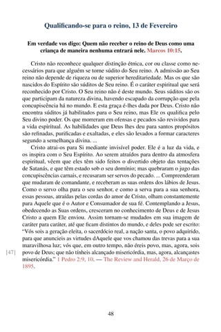 Qualiﬁcando-se para o reino, 13 de Fevereiro

         Em verdade vos digo: Quem não receber o reino de Deus como uma
             criança de maneira nenhuma entrará nele. Marcos 10:15.

           Cristo não reconhece qualquer distinção étnica, cor ou classe como ne-
       cessários para que alguém se torne súdito do Seu reino. A admissão ao Seu
       reino não depende de riqueza ou de superior hereditariedade. Mas os que são
       nascidos do Espírito são súditos de Seu reino. É o caráter espiritual que será
       reconhecido por Cristo. O Seu reino não é deste mundo. Seus súditos são os
       que participam da natureza divina, havendo escapado da corrupção que pela
       concupiscência há no mundo. E esta graça é-lhes dada por Deus. Cristo não
       encontra súditos já habilitados para o Seu reino, mas Ele os qualiﬁca pelo
       Seu divino poder. Os que morreram em ofensas e pecados são revividos para
       a vida espiritual. As habilidades que Deus lhes deu para santos propósitos
       são reﬁnadas, puriﬁcadas e exaltadas, e eles são levados a formar caracteres
       segundo a semelhança divina. ...
           Cristo atrai-os para Si mediante invisível poder. Ele é a luz da vida, e
       os inspira com o Seu Espírito. Ao serem atraídos para dentro da atmosfera
       espiritual, vêem que eles têm sido feitos o divertido objeto das tentações
       de Satanás, e que têm estado sob o seu domínio; mas quebraram o jugo das
       concupiscências carnais, e recusaram ser servos do pecado. ... Compreenderam
       que mudaram de comandante, e receberam as suas ordens dos lábios de Jesus.
       Como o servo olha para o seu senhor, e como a serva para a sua senhora,
       essas pessoas, atraídas pelas cordas do amor de Cristo, olham constantemente
       para Aquele que é o Autor e Consumador de sua fé. Contemplando a Jesus,
       obedecendo as Suas ordens, cresceram no conhecimento de Deus e de Jesus
       Cristo a quem Ele enviou. Assim tornam-se mudados em sua imagem de
       caráter para caráter, até que ﬁcam distintos do mundo, e deles pode ser escrito:
       “Vós sois a geração eleita, o sacerdócio real, a nação santa, o povo adquirido,
       para que anuncieis as virtudes dAquele que vos chamou das trevas para a sua
       maravilhosa luz; vós que, em outro tempo, não éreis povo, mas, agora, sois
[47]   povo de Deus; que não tínheis alcançado misericórdia, mas, agora, alcançastes
       misericórdia.” 1 Pedro 2:9, 10. — The Review and Herald, 26 de Março de
       1895.




                                             48
 