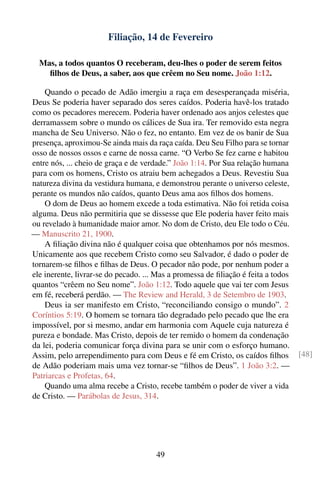 Filiação, 14 de Fevereiro

  Mas, a todos quantos O receberam, deu-lhes o poder de serem feitos
    ﬁlhos de Deus, a saber, aos que crêem no Seu nome. João 1:12.

    Quando o pecado de Adão imergiu a raça em desesperançada miséria,
Deus Se poderia haver separado dos seres caídos. Poderia havê-los tratado
como os pecadores merecem. Poderia haver ordenado aos anjos celestes que
derramassem sobre o mundo os cálices de Sua ira. Ter removido esta negra
mancha de Seu Universo. Não o fez, no entanto. Em vez de os banir de Sua
presença, aproximou-Se ainda mais da raça caída. Deu Seu Filho para se tornar
osso de nossos ossos e carne de nossa carne. “O Verbo Se fez carne e habitou
entre nós, ... cheio de graça e de verdade.” João 1:14. Por Sua relação humana
para com os homens, Cristo os atraiu bem achegados a Deus. Revestiu Sua
natureza divina da vestidura humana, e demonstrou perante o universo celeste,
perante os mundos não caídos, quanto Deus ama aos ﬁlhos dos homens.
    O dom de Deus ao homem excede a toda estimativa. Não foi retida coisa
alguma. Deus não permitiria que se dissesse que Ele poderia haver feito mais
ou revelado à humanidade maior amor. No dom de Cristo, deu Ele todo o Céu.
— Manuscrito 21, 1900.
    A ﬁliação divina não é qualquer coisa que obtenhamos por nós mesmos.
Unicamente aos que recebem Cristo como seu Salvador, é dado o poder de
tornarem-se ﬁlhos e ﬁlhas de Deus. O pecador não pode, por nenhum poder a
ele inerente, livrar-se do pecado. ... Mas a promessa de ﬁliação é feita a todos
quantos “crêem no Seu nome”. João 1:12. Todo aquele que vai ter com Jesus
em fé, receberá perdão. — The Review and Herald, 3 de Setembro de 1903.
    Deus ia ser manifesto em Cristo, “reconciliando consigo o mundo”. 2
Coríntios 5:19. O homem se tornara tão degradado pelo pecado que lhe era
impossível, por si mesmo, andar em harmonia com Aquele cuja natureza é
pureza e bondade. Mas Cristo, depois de ter remido o homem da condenação
da lei, poderia comunicar força divina para se unir com o esforço humano.
Assim, pelo arrependimento para com Deus e fé em Cristo, os caídos ﬁlhos           [48]
de Adão poderiam mais uma vez tornar-se “ﬁlhos de Deus”. 1 João 3:2. —
Patriarcas e Profetas, 64.
    Quando uma alma recebe a Cristo, recebe também o poder de viver a vida
de Cristo. — Parábolas de Jesus, 314.




                                      49
 