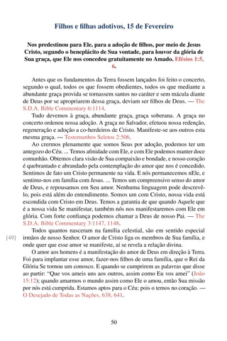 Filhos e ﬁlhas adotivos, 15 de Fevereiro

        Nos predestinou para Ele, para a adoção de ﬁlhos, por meio de Jesus
       Cristo, segundo o beneplácito de Sua vontade, para louvor da glória de
       Sua graça, que Ele nos concedeu gratuitamente no Amado. Efésios 1:5,
                                         6.

           Antes que os fundamentos da Terra fossem lançados foi feito o concerto,
       segundo o qual, todos os que fossem obedientes, todos os que mediante a
       abundante graça provida se tornassem santos no caráter e sem mácula diante
       de Deus por se apropriarem dessa graça, deviam ser ﬁlhos de Deus. — The
       S.D.A. Bible Commentary 6:1114.
           Tudo devemos à graça, abundante graça, graça soberana. A graça no
       concerto ordenou nossa adoção. A graça no Salvador, efetuou nossa redenção,
       regeneração e adoção a co-herdeiros de Cristo. Manifeste-se aos outros esta
       mesma graça. — Testemunhos Seletos 2:506.
           Ao crermos plenamente que somos Seus por adoção, podemos ter um
       antegozo do Céu. ... Temos aﬁnidade com Ele, e com Ele podemos manter doce
       comunhão. Obtemos clara visão de Sua compaixão e bondade, e nosso coração
       é quebrantado e abrandado pela contemplação do amor que nos é concedido.
       Sentimos de fato um Cristo permanente na vida. E nós permanecemos nEle, e
       sentimo-nos em família com Jesus. ... Temos um compreensivo senso do amor
       de Deus, e repousamos em Seu amor. Nenhuma linguagem pode descrevê-
       lo, pois está além do entendimento. Somos um com Cristo, nossa vida está
       escondida com Cristo em Deus. Temos a garantia de que quando Aquele que
       é a nossa vida Se manifestar, também nós nos manifestaremos com Ele em
       glória. Com forte conﬁança podemos chamar a Deus de nosso Pai. — The
       S.D.A. Bible Commentary 3:1147, 1148.
           Todos quantos nasceram na família celestial, são em sentido especial
[49]   irmãos de nosso Senhor. O amor de Cristo liga os membros de Sua família, e
       onde quer que esse amor se manifeste, aí se revela a relação divina.
           O amor aos homens é a manifestação do amor de Deus em direção à Terra.
       Foi para implantar esse amor, fazer-nos ﬁlhos de uma família, que o Rei da
       Glória Se tornou um conosco. E quando se cumprirem as palavras que disse
       ao partir: “Que vos ameis uns aos outros, assim como Eu vos amei” (João
       15:12); quando amarmos o mundo assim como Ele o amou, então Sua missão
       por nós está cumprida. Estamos aptos para o Céu; pois o temos no coração. —
       O Desejado de Todas as Nações, 638, 641.



                                           50
 