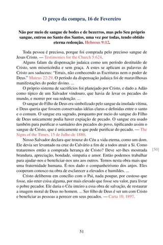 O preço da compra, 16 de Fevereiro

 Não por meio de sangue de bodes e de bezerros, mas pelo Seu próprio
 sangue, entrou no Santo dos Santos, uma vez por todas, tendo obtido
                   eterna redenção. Hebreus 9:12.

    Toda pessoa é preciosa, porque foi comprada pelo precioso sangue de
Jesus Cristo. — Testimonies for the Church 5:624.
    Alguns falam da dispensação judaica como um período destituído de
Cristo, sem misericórdia e sem graça. A estes se aplicam as palavras de
Cristo aos saduceus: “Errais, não conhecendo as Escrituras nem o poder de
Deus.” Mateus 22:29. O período da dispensação judaica foi de maravilhosas
manifestações do poder divino. ...
    O próprio sistema de sacrifícios foi planejado por Cristo, e dado a Adão
como típico de um Salvador vindouro, que havia de levar os pecados do
mundo, e morrer por sua redenção. ...
    O sangue do Filho de Deus era simbolizado pelo sangue da imolada vítima,
e Deus queria que fossem conservadas idéias claras e deﬁnidas entre o santo
e o comum. O sangue era sagrado, porquanto por meio do sangue do Filho
de Deus unicamente podia haver expiação de pecado. O sangue era usado
também para puriﬁcar o santuário dos pecados do povo, tipiﬁcando assim o
sangue de Cristo, que é unicamente o que pode puriﬁcar do pecado. — The
Signs of the Times, 15 de Julho de 1880.
    Nosso Salvador declara que trouxe do Céu a vida eterna, como um dom.
Ele devia ser levantado na cruz do Calvário a ﬁm de a todos atrair a Si. Como
trataremos então a comprada herança de Cristo? Deve ser-lhes mostrada              [50]
brandura, apreciação, bondade, simpatia e amor. Então podemos trabalhar
para ajudar-nos e beneﬁciar-nos uns aos outros. Temos nesta obra mais que
uma fraternidade humana. É-nos dado o companheirismo dos anjos. Eles
cooperam conosco na obra de esclarecer a elevados e humildes. ...
    Cristo deliberou em concílio com o Pai, nada poupar, por custoso que
fosse, não reter coisa alguma, por mais elevado que fosse seu valor, para livrar
o pobre pecador. Ele daria o Céu inteiro a essa obra de salvação, de restaurar
a imagem moral de Deus no homem. ... Ser ﬁlho de Deus é ser um com Cristo
e beneﬁciar as pessoas a perecer em seus pecados. — Carta 10, 1897.




                                      51
 