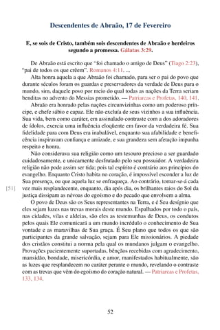 Descendentes de Abraão, 17 de Fevereiro

        E, se sois de Cristo, também sois descendentes de Abraão e herdeiros
                           segundo a promessa. Gálatas 3:29.

           De Abraão está escrito que “foi chamado o amigo de Deus” (Tiago 2:23),
       “pai de todos os que crêem”. Romanos 4:11. ...
           Alta honra aquela a que Abraão foi chamado, para ser o pai do povo que
       durante séculos foram os guardas e preservadores da verdade de Deus para o
       mundo, sim, daquele povo por meio do qual todas as nações da Terra seriam
       benditas no advento do Messias prometido. — Patriarcas e Profetas, 140, 141.
           Abraão era honrado pelas nações circunvizinhas como um poderoso prín-
       cipe, e chefe sábio e capaz. Ele não excluía de seus vizinhos a sua inﬂuência.
       Sua vida, bem como caráter, em assinalado contraste com a dos adoradores
       de ídolos, exercia uma inﬂuência eloqüente em favor da verdadeira fé. Sua
       ﬁdelidade para com Deus era inabalável, enquanto sua afabilidade e beneﬁ-
       cência inspiravam conﬁança e amizade, e sua grandeza sem afetação impunha
       respeito e honra.
           Não considerava sua religião como um tesouro precioso a ser guardado
       cuidadosamente, e unicamente desfrutado pelo seu possuidor. A verdadeira
       religião não pode assim ser tida; pois tal espírito é contrário aos princípios do
       evangelho. Enquanto Cristo habita no coração, é impossível esconder a luz de
       Sua presença, ou que aquela luz se enfraqueça. Ao contrário, tornar-se-á cada
[51]   vez mais resplandecente, enquanto, dia após dia, os brilhantes raios do Sol da
       justiça dissipam as névoas do egoísmo e do pecado que envolvem a alma.
           O povo de Deus são os Seus representantes na Terra, e é Seu desígnio que
       eles sejam luzes nas trevas morais deste mundo. Espalhados por todo o país,
       nas cidades, vilas e aldeias, são eles as testemunhas de Deus, os condutos
       pelos quais Ele comunicará a um mundo incrédulo o conhecimento de Sua
       vontade e as maravilhas de Sua graça. É Seu plano que todos os que são
       participantes da grande salvação, sejam para Ele missionários. A piedade
       dos cristãos constitui a norma pela qual os mundanos julgam o evangelho.
       Provações pacientemente suportadas, bênçãos recebidas com agradecimento,
       mansidão, bondade, misericórdia, e amor, manifestados habitualmente, são
       as luzes que resplandecem no caráter perante o mundo, revelando o contraste
       com as trevas que vêm do egoísmo do coração natural. — Patriarcas e Profetas,
       133, 134.




                                              52
 