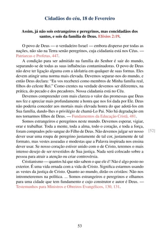 Cidadãos do céu, 18 de Fevereiro

   Assim, já não sois estrangeiros e peregrinos, mas concidadãos dos
             santos, e sois da família de Deus. Efésios 2:19.

    O povo de Deus — o verdadeiro Israel — embora disperso por todas as
nações, não são na Terra senão peregrinos, cuja cidadania está nos Céus. —
Patriarcas e Profetas, 447.
    A condição para ser admitido na família do Senhor é sair do mundo,
separando-se de todas as suas inﬂuências contaminadoras. O povo de Deus
não deve ter ligação alguma com a idolatria em qualquer de suas formas. Eles
devem atingir uma norma mais elevada. Devemos separar-nos do mundo, e
então Deus declara: “Eu vos receberei como membros de Minha família real,
ﬁlhos do celeste Rei.” Como crentes na verdade devemos ser diferentes, na
prática, do pecado e dos pecadores. Nossa cidadania está no Céu.
    Devemos compreender com mais clareza o valor das promessas que Deus
nos fez e apreciar mais profundamente a honra que nos foi dada por Ele. Deus
não poderia conceder aos mortais mais elevada honra do que adotá-los em
Sua família, dando-lhes o privilégio de chamá-Lo Pai. Não há degradação em
nos tornarmos ﬁlhos de Deus. — Fundamentos da Educação Cristã, 481.
    Somos estrangeiros e peregrinos neste mundo. Devemos esperar, vigiar,
orar e trabalhar. Toda a mente, toda a alma, todo o coração, e toda a força,
foram comprados pelo sangue do Filho de Deus. Não devemos julgar ser nosso     [52]
dever usar uma roupa de peregrino justamente de tal cor, justamente de tal
formato, mas vestes asseadas e modestas que a Palavra inspirada nos ensina
dever usar. Se nosso coração estiver unido com o de Cristo, teremos o mais
intenso desejo de ser revestidos de Sua justiça. Nada será colocado sobre a
pessoa para atrair a atenção ou criar controvérsia.
    Cristianismo — quantos há que não sabem o que ele é! Não é algo posto no
exterior. É uma vida ornada com a vida de Cristo. Signiﬁca estarmos usando
as vestes da justiça de Cristo. Quanto ao mundo, dirão os cristãos: Não nos
intrometeremos na política. ... Somos estrangeiros e peregrinos e olhamos
para uma cidade que tem fundamento e cujo construtor e autor é Deus. —
Testemunhos para Ministros e Obreiros Evangélicos, 130, 131.




                                    53
 