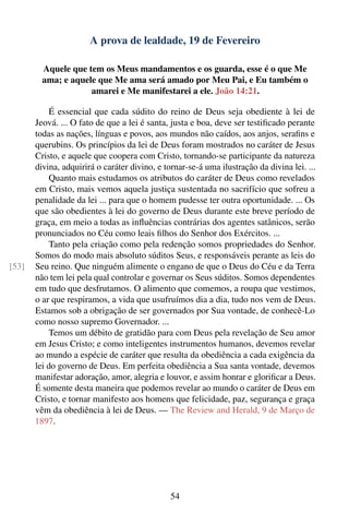 A prova de lealdade, 19 de Fevereiro

         Aquele que tem os Meus mandamentos e os guarda, esse é o que Me
         ama; e aquele que Me ama será amado por Meu Pai, e Eu também o
                     amarei e Me manifestarei a ele. João 14:21.

           É essencial que cada súdito do reino de Deus seja obediente à lei de
       Jeová. ... O fato de que a lei é santa, justa e boa, deve ser testiﬁcado perante
       todas as nações, línguas e povos, aos mundos não caídos, aos anjos, seraﬁns e
       querubins. Os princípios da lei de Deus foram mostrados no caráter de Jesus
       Cristo, e aquele que coopera com Cristo, tornando-se participante da natureza
       divina, adquirirá o caráter divino, e tornar-se-á uma ilustração da divina lei. ...
           Quanto mais estudamos os atributos do caráter de Deus como revelados
       em Cristo, mais vemos aquela justiça sustentada no sacrifício que sofreu a
       penalidade da lei ... para que o homem pudesse ter outra oportunidade. ... Os
       que são obedientes à lei do governo de Deus durante este breve período de
       graça, em meio a todas as inﬂuências contrárias dos agentes satânicos, serão
       pronunciados no Céu como leais ﬁlhos do Senhor dos Exércitos. ...
           Tanto pela criação como pela redenção somos propriedades do Senhor.
       Somos do modo mais absoluto súditos Seus, e responsáveis perante as leis do
[53]   Seu reino. Que ninguém alimente o engano de que o Deus do Céu e da Terra
       não tem lei pela qual controlar e governar os Seus súditos. Somos dependentes
       em tudo que desfrutamos. O alimento que comemos, a roupa que vestimos,
       o ar que respiramos, a vida que usufruímos dia a dia, tudo nos vem de Deus.
       Estamos sob a obrigação de ser governados por Sua vontade, de conhecê-Lo
       como nosso supremo Governador. ...
           Temos um débito de gratidão para com Deus pela revelação de Seu amor
       em Jesus Cristo; e como inteligentes instrumentos humanos, devemos revelar
       ao mundo a espécie de caráter que resulta da obediência a cada exigência da
       lei do governo de Deus. Em perfeita obediência a Sua santa vontade, devemos
       manifestar adoração, amor, alegria e louvor, e assim honrar e gloriﬁcar a Deus.
       É somente desta maneira que podemos revelar ao mundo o caráter de Deus em
       Cristo, e tornar manifesto aos homens que felicidade, paz, segurança e graça
       vêm da obediência à lei de Deus. — The Review and Herald, 9 de Março de
       1897.




                                               54
 