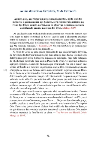 Acima dos reinos terrestres, 21 de Fevereiro

           Aquele, pois, que violar um destes mandamentos, posto que dos
         menores, e assim ensinar aos homens, será considerado mínimo no
         reino dos Céus; aquele, porém, que os observar e ensinar, esse será
                considerado grande no reino dos Céus. Mateus 5:19.

           As qualidades que brilham mais intensamente nos reinos do mundo, não
       têm lugar no reino espiritual de Cristo. Aquilo que é altamente exaltado
       entre os homens, e leva exaltação ao seu possuidor, como etnia, linhagem,
       posição ou riqueza, não é estimado no reino espiritual. O Senhor diz: “Aos
       que Me honram, honrarei.” 1 Samuel 2:30. No reino de Cristo os homens são
       distinguidos de acordo com sua piedade. ...
           O reino do Céu é de uma ordem mais alta do que qualquer reino terrestre.
       Se havemos de desfrutar uma posição mais alta ou mais baixa, isto não será
       determinado por nossa linhagem, riqueza ou educação, mas pela natureza
       da obediência mostrada para com a Palavra de Deus. Os que têm estado a
       agir por egoísmo, e ambição humana, que têm lutado por ser o maior, que
       se têm atribuído a si mesmos importância, que se têm considerado acima da
[55]   obrigação de confessar falhas e erros, não encontrarão lugar no reino de Deus.
       Se os homens serão honrados como membros da real família de Deus, será
       determinado pela maneira em que enfrentam o teste e a prova a que Deus os
       submete nesta vida. Os que não têm sido abnegados, que não têm mostrado
       simpatia pelos sofrimentos de outros, que não têm cultivado os preciosos
       atributos do amor, que não têm manifestado paciência e mansidão nesta vida,
       não serão mudados quando Cristo vier. ...
           O caráter que manifestarmos agora decidirá nosso futuro destino. Encon-
       traremos a felicidade do Céu pondo-nos em conformidade com a vontade
       de Deus, e se os homens se tornarem membros da família real no Céu, será
       porque para eles o Céu começou na Terra. ... Os justos levarão toda graça,
       aptidão preciosa e santiﬁcada, para as cortes do alto, e trocarão a Terra pelo
       Céu. Deus sabe quem são os súditos leais e ﬁéis de Seu reino na Terra, e
       os que ﬁzerem Sua vontade aqui no mundo tal como é feita no Céu, serão
       tornados membros da família real de cima. — The Review and Herald, 26 de
       Março de 1895.




                                            56
 