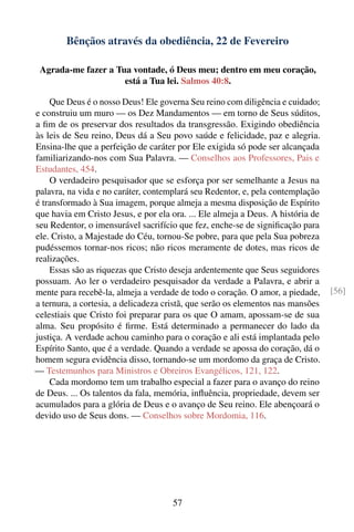 Bênçãos através da obediência, 22 de Fevereiro

 Agrada-me fazer a Tua vontade, ó Deus meu; dentro em meu coração,
                     está a Tua lei. Salmos 40:8.

    Que Deus é o nosso Deus! Ele governa Seu reino com diligência e cuidado;
e construiu um muro — os Dez Mandamentos — em torno de Seus súditos,
a ﬁm de os preservar dos resultados da transgressão. Exigindo obediência
às leis de Seu reino, Deus dá a Seu povo saúde e felicidade, paz e alegria.
Ensina-lhe que a perfeição de caráter por Ele exigida só pode ser alcançada
familiarizando-nos com Sua Palavra. — Conselhos aos Professores, Pais e
Estudantes, 454.
    O verdadeiro pesquisador que se esforça por ser semelhante a Jesus na
palavra, na vida e no caráter, contemplará seu Redentor, e, pela contemplação
é transformado à Sua imagem, porque almeja a mesma disposição de Espírito
que havia em Cristo Jesus, e por ela ora. ... Ele almeja a Deus. A história de
seu Redentor, o imensurável sacrifício que fez, enche-se de signiﬁcação para
ele. Cristo, a Majestade do Céu, tornou-Se pobre, para que pela Sua pobreza
pudéssemos tornar-nos ricos; não ricos meramente de dotes, mas ricos de
realizações.
    Essas são as riquezas que Cristo deseja ardentemente que Seus seguidores
possuam. Ao ler o verdadeiro pesquisador da verdade a Palavra, e abrir a
mente para recebê-la, almeja a verdade de todo o coração. O amor, a piedade,     [56]
a ternura, a cortesia, a delicadeza cristã, que serão os elementos nas mansões
celestiais que Cristo foi preparar para os que O amam, apossam-se de sua
alma. Seu propósito é ﬁrme. Está determinado a permanecer do lado da
justiça. A verdade achou caminho para o coração e ali está implantada pelo
Espírito Santo, que é a verdade. Quando a verdade se apossa do coração, dá o
homem segura evidência disso, tornando-se um mordomo da graça de Cristo.
— Testemunhos para Ministros e Obreiros Evangélicos, 121, 122.
    Cada mordomo tem um trabalho especial a fazer para o avanço do reino
de Deus. ... Os talentos da fala, memória, inﬂuência, propriedade, devem ser
acumulados para a glória de Deus e o avanço de Seu reino. Ele abençoará o
devido uso de Seus dons. — Conselhos sobre Mordomia, 116.




                                     57
 