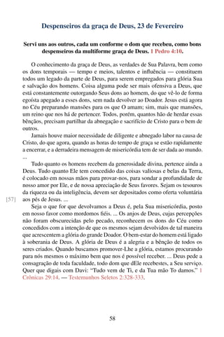 Despenseiros da graça de Deus, 23 de Fevereiro

       Servi uns aos outros, cada um conforme o dom que recebeu, como bons
              despenseiros da multiforme graça de Deus. 1 Pedro 4:10.

           O conhecimento da graça de Deus, as verdades de Sua Palavra, bem como
       os dons temporais — tempo e meios, talentos e inﬂuência — constituem
       todos um legado da parte de Deus, para serem empregados para glória Sua
       e salvação dos homens. Coisa alguma pode ser mais ofensiva a Deus, que
       está constantemente outorgando Seus dons ao homem, do que vê-lo de forma
       egoísta apegado a esses dons, sem nada devolver ao Doador. Jesus está agora
       no Céu preparando mansões para os que O amam; sim, mais que mansões,
       um reino que nos há de pertencer. Todos, porém, quantos hão de herdar essas
       bênçãos, precisam partilhar da abnegação e sacrifício de Cristo para o bem de
       outros.
           Jamais houve maior necessidade de diligente e abnegado labor na causa de
       Cristo, do que agora, quando as horas do tempo de graça se estão rapidamente
       a encerrar, e a derradeira mensagem de misericórdia tem de ser dada ao mundo.
       ...
           Tudo quanto os homens recebem da generosidade divina, pertence ainda a
       Deus. Tudo quanto Ele tem concedido das coisas valiosas e belas da Terra,
       é colocado em nossas mãos para provar-nos, para sondar a profundidade de
       nosso amor por Ele, e de nossa apreciação de Seus favores. Sejam os tesouros
       da riqueza ou da inteligência, devem ser depositados como oferta voluntária
[57]   aos pés de Jesus. ...
           Seja o que for que devolvamos a Deus é, pela Sua misericórdia, posto
       em nosso favor como mordomos ﬁéis. ... Os anjos de Deus, cujas percepções
       não foram obscurecidas pelo pecado, reconhecem os dons do Céu como
       concedidos com a intenção de que os mesmos sejam devolvidos de tal maneira
       que acrescentem a glória do grande Doador. O bem-estar do homem está ligado
       à soberania de Deus. A glória de Deus é a alegria e a bênção de todos os
       seres criados. Quando buscamos promover-Lhe a glória, estamos procurando
       para nós mesmos o máximo bem que nos é possível receber. ... Deus pede a
       consagração de toda faculdade, todo dom que dEle recebestes, a Seu serviço.
       Quer que digais com Davi: “Tudo vem de Ti, e da Tua mão To damos.” 1
       Crônicas 29:14. — Testemunhos Seletos 2:328-333.




                                            58
 