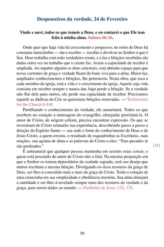 Despenseiros da verdade, 24 de Fevereiro

 Vinde e ouvi, todos os que temeis a Deus, e eu contarei o que Ele tem
                  feito à minha alma. Salmos 66:16.

    Onde quer que haja vida há crescimento e progresso; no reino de Deus há
constante intercâmbio — dar e receber — receber e devolver ao Senhor o que é
Seu. Deus trabalha com todo verdadeiro crente, e a luz e bênçãos recebidas são
dadas outra vez no trabalho que o crente faz. Assim a capacidade de receber é
ampliada. Ao repartir alguém os dons celestiais, está abrindo espaço para que
novas correntes de graça e verdade ﬂuam da fonte viva para a alma. Maior luz,
ampliados conhecimentos e bênçãos, lhe pertencem. Nesta obra, que toca a
cada membro da igreja, está a vida e o crescimento da igreja. Aquele cuja vida
consiste em receber sempre e nunca dar, logo perde a bênção. Se a verdade
não ﬂui dele para outros, ele perde sua capacidade de receber. Precisamos
repartir as dádivas do Céu se quisermos bênçãos renovadas. — Testimonies
for the Church 6:448.
    Partilhando o conhecimento da verdade, ele aumentará. Todos os que
recebem no coração a mensagem do evangelho, almejarão proclamá-la. O
amor de Cristo, de origem celeste, precisa encontrar expressão. Os que se
revestiram de Cristo relatarão sua experiência, descobrindo passo a passo a
direção do Espírito Santo — sua sede e fome de conhecimento de Deus e de
Jesus Cristo, a quem enviou, o resultado de esquadrinhar as Escrituras, suas
orações, sua agonia de alma e as palavras de Cristo a eles: “Teus pecados te
são perdoados.”                                                                  [58]
    É antinatural que qualquer pessoa mantenha em secreto estas coisas; e
quem está possuído do amor de Cristo não o fará. Na mesma proporção em
que o Senhor os tornou depositários da verdade sagrada, será seu desejo que
outros recebam a mesma bênção. Divulgando os ricos tesouros da graça de
Deus, ser-lhes-á concedido mais e mais da graça de Cristo. Terão o coração de
uma criancinha em sua simplicidade e obediência irrestrita. Sua alma almejará
a santidade e ser-lhes-á revelado sempre mais dos tesouros da verdade e da
graça, para serem dados ao mundo. — Parábolas de Jesus, 124, 125.




                                     59
 