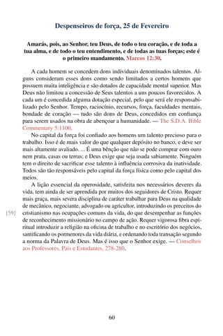 Despenseiros de força, 25 de Fevereiro

        Amarás, pois, ao Senhor, teu Deus, de todo o teu coração, e de toda a
       tua alma, e de todo o teu entendimento, e de todas as tuas forças; este é
                       o primeiro mandamento. Marcos 12:30.

           A cada homem se concedem dons individuais denominados talentos. Al-
       guns consideram esses dons como sendo limitados a certos homens que
       possuem muita inteligência e são dotados de capacidade mental superior. Mas
       Deus não limitou a concessão de Seus talentos a uns poucos favorecidos. A
       cada um é concedida alguma dotação especial, pelo que será ele responsabi-
       lizado pelo Senhor. Tempo, raciocínio, recursos, força, faculdades mentais,
       bondade de coração — tudo são dons de Deus, concedidos em conﬁança
       para serem usados na obra de abençoar a humanidade. — The S.D.A. Bible
       Commentary 5:1100.
           No capital da força foi conﬁado aos homens um talento precioso para o
       trabalho. Isso é de mais valor do que qualquer depósito no banco, e deve ser
       mais altamente avaliado. ... É uma bênção que não se pode comprar com ouro
       nem prata, casas ou terras; e Deus exige que seja usada sabiamente. Ninguém
       tem o direito de sacriﬁcar esse talento à inﬂuência corrosiva da inatividade.
       Todos são tão responsáveis pelo capital da força física como pelo capital dos
       meios.
           A lição essencial da operosidade, satisfeita nos necessários deveres da
       vida, tem ainda de ser aprendida por muitos dos seguidores de Cristo. Requer
       mais graça, mais severa disciplina de caráter trabalhar para Deus na qualidade
       de mecânico, negociante, advogado ou agricultor, introduzindo os preceitos do
[59]   cristianismo nas ocupações comuns da vida, do que desempenhar as funções
       de reconhecimento missionário no campo de ação. Requer vigorosa ﬁbra espi-
       ritual introduzir a religião na oﬁcina de trabalho e no escritório dos negócios,
       santiﬁcando os pormenores da vida diária, e ordenando toda transação segundo
       a norma da Palavra de Deus. Mas é isso que o Senhor exige. — Conselhos
       aos Professores, Pais e Estudantes, 278-280.




                                             60
 