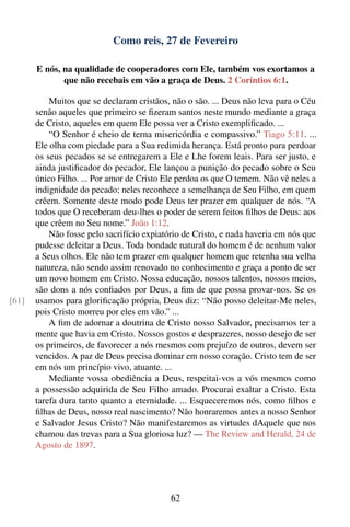 Como reis, 27 de Fevereiro

       E nós, na qualidade de cooperadores com Ele, também vos exortamos a
              que não recebais em vão a graça de Deus. 2 Coríntios 6:1.

           Muitos que se declaram cristãos, não o são. ... Deus não leva para o Céu
       senão aqueles que primeiro se ﬁzeram santos neste mundo mediante a graça
       de Cristo, aqueles em quem Ele possa ver a Cristo exempliﬁcado. ...
           “O Senhor é cheio de terna misericórdia e compassivo.” Tiago 5:11. ...
       Ele olha com piedade para a Sua redimida herança. Está pronto para perdoar
       os seus pecados se se entregarem a Ele e Lhe forem leais. Para ser justo, e
       ainda justiﬁcador do pecador, Ele lançou a punição do pecado sobre o Seu
       único Filho. ... Por amor de Cristo Ele perdoa os que O temem. Não vê neles a
       indignidade do pecado; neles reconhece a semelhança de Seu Filho, em quem
       crêem. Somente deste modo pode Deus ter prazer em qualquer de nós. “A
       todos que O receberam deu-lhes o poder de serem feitos ﬁlhos de Deus: aos
       que crêem no Seu nome.” João 1:12.
           Não fosse pelo sacrifício expiatório de Cristo, e nada haveria em nós que
       pudesse deleitar a Deus. Toda bondade natural do homem é de nenhum valor
       a Seus olhos. Ele não tem prazer em qualquer homem que retenha sua velha
       natureza, não sendo assim renovado no conhecimento e graça a ponto de ser
       um novo homem em Cristo. Nossa educação, nossos talentos, nossos meios,
       são dons a nós conﬁados por Deus, a ﬁm de que possa provar-nos. Se os
[61]   usamos para gloriﬁcação própria, Deus diz: “Não posso deleitar-Me neles,
       pois Cristo morreu por eles em vão.” ...
           A ﬁm de adornar a doutrina de Cristo nosso Salvador, precisamos ter a
       mente que havia em Cristo. Nossos gostos e desprazeres, nosso desejo de ser
       os primeiros, de favorecer a nós mesmos com prejuízo de outros, devem ser
       vencidos. A paz de Deus precisa dominar em nosso coração. Cristo tem de ser
       em nós um princípio vivo, atuante. ...
           Mediante vossa obediência a Deus, respeitai-vos a vós mesmos como
       a possessão adquirida de Seu Filho amado. Procurai exaltar a Cristo. Esta
       tarefa dura tanto quanto a eternidade. ... Esqueceremos nós, como ﬁlhos e
       ﬁlhas de Deus, nosso real nascimento? Não honraremos antes a nosso Senhor
       e Salvador Jesus Cristo? Não manifestaremos as virtudes dAquele que nos
       chamou das trevas para a Sua gloriosa luz? — The Review and Herald, 24 de
       Agosto de 1897.




                                            62
 