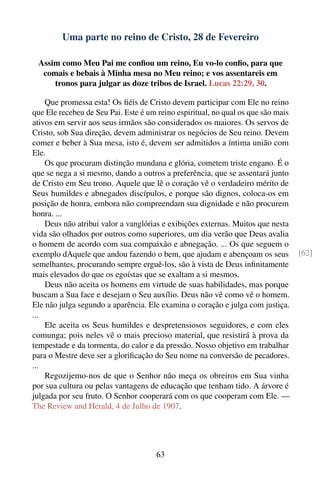 Uma parte no reino de Cristo, 28 de Fevereiro

 Assim como Meu Pai me conﬁou um reino, Eu vo-lo conﬁo, para que
  comais e bebais à Minha mesa no Meu reino; e vos assentareis em
     tronos para julgar as doze tribos de Israel. Lucas 22:29, 30.

    Que promessa esta! Os ﬁéis de Cristo devem participar com Ele no reino
que Ele recebeu de Seu Pai. Este é um reino espiritual, no qual os que são mais
ativos em servir aos seus irmãos são considerados os maiores. Os servos de
Cristo, sob Sua direção, devem administrar os negócios de Seu reino. Devem
comer e beber à Sua mesa, isto é, devem ser admitidos a íntima união com
Ele.
    Os que procuram distinção mundana e glória, cometem triste engano. É o
que se nega a si mesmo, dando a outros a preferência, que se assentará junto
de Cristo em Seu trono. Aquele que lê o coração vê o verdadeiro mérito de
Seus humildes e abnegados discípulos, e porque são dignos, coloca-os em
posição de honra, embora não compreendam sua dignidade e não procurem
honra. ...
    Deus não atribui valor a vanglórias e exibições externas. Muitos que nesta
vida são olhados por outros como superiores, um dia verão que Deus avalia
o homem de acordo com sua compaixão e abnegação. ... Os que seguem o
exemplo dAquele que andou fazendo o bem, que ajudam e abençoam os seus            [62]
semelhantes, procurando sempre erguê-los, são à vista de Deus inﬁnitamente
mais elevados do que os egoístas que se exaltam a si mesmos.
    Deus não aceita os homens em virtude de suas habilidades, mas porque
buscam a Sua face e desejam o Seu auxílio. Deus não vê como vê o homem.
Ele não julga segundo a aparência. Ele examina o coração e julga com justiça.
...
    Ele aceita os Seus humildes e despretensiosos seguidores, e com eles
comunga; pois neles vê o mais precioso material, que resistirá à prova da
tempestade e da tormenta, do calor e da pressão. Nosso objetivo em trabalhar
para o Mestre deve ser a gloriﬁcação do Seu nome na conversão de pecadores.
...
    Regozijemo-nos de que o Senhor não meça os obreiros em Sua vinha
por sua cultura ou pelas vantagens de educação que tenham tido. A árvore é
julgada por seu fruto. O Senhor cooperará com os que cooperam com Ele. —
The Review and Herald, 4 de Julho de 1907.




                                      63
 