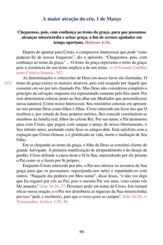 A maior atração do céu, 1 de Março

       Cheguemos, pois, com conﬁança ao trono da graça, para que possamos
        alcançar misericórdia e achar graça, a ﬁm de sermos ajudados em
                          tempo oportuno. Hebreus 4:16.

           Depois de apontar para Cristo, o compassivo Intercessor que pode “com-
       padecer-Se de nossas fraquezas”, diz o apóstolo: “Cheguemos, pois, com
       conﬁança ao trono da graça.” ... O trono da graça representa o reino da graça;
       pois a existência de um trono implica a de um reino. — O Grande Conﬂito
       entre Cristo e Satanás, 347.
           As determinações e concessões de Deus em nosso favor são ilimitadas. O
[63]   trono da graça exerce os maiores atrativos, pois está ocupado por Aquele que
       consente em ser por nós chamado Pai. Mas Deus não considerou completo o
       princípio da salvação, enquanto era representado somente pelo Seu amor. Por
       isso determinou colocar junto ao Seu altar um Mediador que personiﬁcasse
       nossa natureza. Como nosso Intercessor, Seu ministério consiste em apresen-
       tar-nos perante Deus como ﬁlhos e ﬁlhas. Cristo intercede em favor dos que O
       recebem e, por virtude de Seus próprios méritos, lhes concede constituírem-se
       membros da família real, ﬁlhos do celeste Rei. Por seu turno, o Pai demonstra
       para com Cristo, que pagou com sangue o preço de nosso libertamento, o
       Seu inﬁnito amor, aceitando como Seus os amigos dele. Está satisfeito com a
       expiação que Cristo efetuou, e é gloriﬁcado na vida, morte e mediação de Seu
       Filho.
           Em se chegando ao trono da graça, o ﬁlho de Deus se constitui cliente do
       grande Advogado. À primeira manifestação de arrependimento e do desejo de
       perdão, Cristo defende a causa deste e fá-la Sua, intercedendo por ele perante
       o Pai como se o ﬁzera por Si próprio.
           Enquanto Cristo intercede por nós, o Pai nos oferece os tesouros de Sua
       graça para que os possuamos, regozijando-nos neles e repartindo-os com
       outros. “Naquele dia pedireis em Meu nome”, disse Jesus, “e não vos digo
       que Eu rogarei por vós ao Pai; pois o mesmo Pai vos ama; visto como vós
       Me amastes.” João 16:26, 27. Devemos pedir em nome de Cristo. Isto tornará
       eﬁcaz nossa oração, e o Pai nos distribuirá as riquezas da Sua misericórdia;
       por isso “pedi, e recebereis, para que o vosso gozo se cumpra”. João 16:24. —
       Testemunhos Seletos 3:29, 30.




                                            66
 