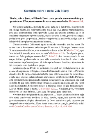 Sacerdote sobre o trono, 2 de Março

Tendo, pois, a Jesus, o Filho de Deus, como grande sumo sacerdote que
penetrou os Céus, conservemos ﬁrmes a nossa conﬁssão. Hebreus 4:14.

    No templo celestial, morada de Deus, acha-se o Seu trono, estabelecido
em justiça e juízo. No lugar santíssimo está a Sua lei, a grande regra da justiça,
pela qual a humanidade toda é provada. A arca que encerra as tábuas da lei se
encontra coberta pelo propiciatório, diante do qual Cristo, pelo Seu sangue,
pleiteia em prol do pecador. Assim se representa a união da justiça com a            [64]
misericórdia no plano da redenção humana. ...
    Como sacerdote, Cristo está agora assentado com o Pai em Seu trono. No
trono, com o Ser eterno e existente por Si mesmo, é Ele o que “tomou sobre
Si as nossas enfermidades, e as nossas dores levou sobre Si” (Isaías 53:4); que
“em tudo foi tentado, mas sem pecado” (Hebreus 4:15); “Se alguém pecar,
temos um Advogado para com o Pai.” 1 João 2:1. Sua intercessão é a de um
corpo ferido e quebrantado, de uma vida imaculada. As mãos feridas, o lado
traspassado, os pés cravejados, pleiteiam pelo homem decaído, cuja redenção
foi comprada com tão inﬁnito preço.
    A intercessão de Cristo no santuário celestial, em prol do homem, é tão
essencial ao plano da redenção, como o foi Sua morte sobre a cruz. ... Por meio
dos defeitos do caráter, Satanás trabalha para obter o domínio da mente toda,
e sabe que, se esses defeitos forem acariciados, será bem-sucedido. Portanto,
está constantemente procurando enganar os seguidores de Cristo com seu fatal
soﬁsma de que lhes é impossível vencer. Mas Jesus apresenta em seu favor
Suas mãos feridas, Seu corpo moído; e declara a todos os que desejam segui-
Lo: “A Minha graça te basta.” 2 Coríntios 12:9. ... Ninguém, pois, considere
incuráveis os seus defeitos. Deus dará fé e graça para vencê-los.
    Vivemos hoje no grande dia da expiação. ... Todos quantos desejem seja
seu nome conservado no livro da vida, devem, agora, nos poucos dias de
graça que restam, aﬂigir a alma diante de Deus, em tristeza pelo pecado e em
arrependimento verdadeiro. Deve haver um exame de coração, profundo e ﬁel.
— O Grande Conﬂito entre Cristo e Satanás, 415, 416, 489, 490.




                                       67
 