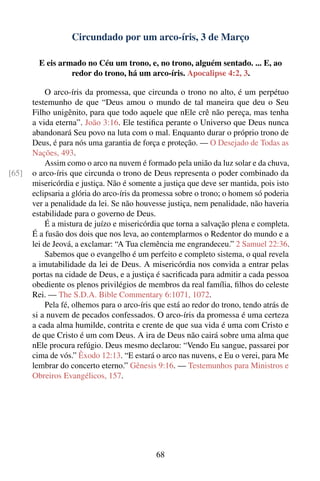 Circundado por um arco-íris, 3 de Março

         E eis armado no Céu um trono, e, no trono, alguém sentado. ... E, ao
                  redor do trono, há um arco-íris. Apocalipse 4:2, 3.

            O arco-íris da promessa, que circunda o trono no alto, é um perpétuo
       testemunho de que “Deus amou o mundo de tal maneira que deu o Seu
       Filho unigênito, para que todo aquele que nEle crê não pereça, mas tenha
       a vida eterna”. João 3:16. Ele testiﬁca perante o Universo que Deus nunca
       abandonará Seu povo na luta com o mal. Enquanto durar o próprio trono de
       Deus, é para nós uma garantia de força e proteção. — O Desejado de Todas as
       Nações, 493.
            Assim como o arco na nuvem é formado pela união da luz solar e da chuva,
[65]   o arco-íris que circunda o trono de Deus representa o poder combinado da
       misericórdia e justiça. Não é somente a justiça que deve ser mantida, pois isto
       eclipsaria a glória do arco-íris da promessa sobre o trono; o homem só poderia
       ver a penalidade da lei. Se não houvesse justiça, nem penalidade, não haveria
       estabilidade para o governo de Deus.
            É a mistura de juízo e misericórdia que torna a salvação plena e completa.
       É a fusão dos dois que nos leva, ao contemplarmos o Redentor do mundo e a
       lei de Jeová, a exclamar: “A Tua clemência me engrandeceu.” 2 Samuel 22:36.
            Sabemos que o evangelho é um perfeito e completo sistema, o qual revela
       a imutabilidade da lei de Deus. A misericórdia nos convida a entrar pelas
       portas na cidade de Deus, e a justiça é sacriﬁcada para admitir a cada pessoa
       obediente os plenos privilégios de membros da real família, ﬁlhos do celeste
       Rei. — The S.D.A. Bible Commentary 6:1071, 1072.
            Pela fé, olhemos para o arco-íris que está ao redor do trono, tendo atrás de
       si a nuvem de pecados confessados. O arco-íris da promessa é uma certeza
       a cada alma humilde, contrita e crente de que sua vida é uma com Cristo e
       de que Cristo é um com Deus. A ira de Deus não cairá sobre uma alma que
       nEle procura refúgio. Deus mesmo declarou: “Vendo Eu sangue, passarei por
       cima de vós.” Êxodo 12:13. “E estará o arco nas nuvens, e Eu o verei, para Me
       lembrar do concerto eterno.” Gênesis 9:16. — Testemunhos para Ministros e
       Obreiros Evangélicos, 157.




                                              68
 